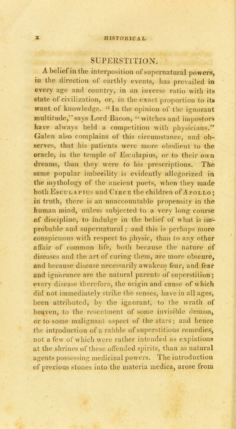 SUPERSTITION. A belief in the interposition of supernatural powers, in the direction of earthly events, has prevailed in every age and country, in an inverse ratio with its state of civilization, or, in the exact proportion to it* want of knowledge. “ In the opinion of the ignorant multitude,” says Lord Bacon, u witches and impostors have always held a competition with physicians.” Galen also complains of this circumstance, and ob- serves, that his patients were more obedient to the oracle, in the temple of Esculapius, or to their own dreams, than they were to his prescriptions. The same popular imbecility is evidently allegorized in the mythology of the ancient poets, when they made both Esculapius and Circe the children of Apollo; in truth, there is an unaccountable propensity in the human mind, unless subjected to a very long course of discipline, to indulge in the belief of what is im- probable and supernatural; and this is perhaps more conspicuous with respect to physic, than to any other affair of common life, both because the nature of diseases and the art of curing them, are more obscure, and because disease necessarily awakens fear, and fear and ignorance are the natural parents of superstition; every disease therefore, the origin and cause of w hich did not immediately strike the senses, have in all ages, been attributed, by the ignorant, to the wrath of heaven, to the resentment of some invisible demon, or to some malignant aspect of the stars; and hence the introduction of a rabble of superstitious remedies, not a few of which w'ere rather intended as expiations at the .shrines of these offended spirits, than as natural agents possessing medicinal powers. The introduction of precious stones into the materia medica, arose from