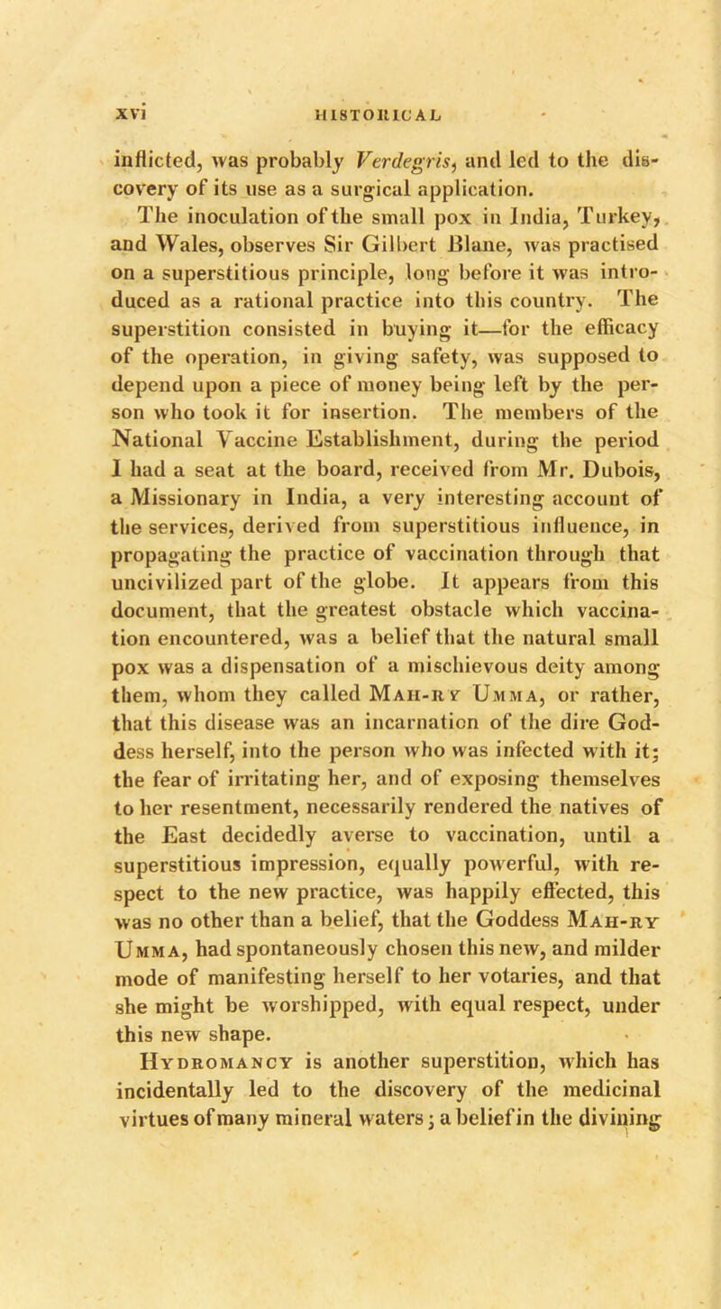 inflicted, was probably Verdegris, and led to the dis- covery of its use as a surgical application. The inoculation of the small pox in India, Turkey, and Wales, observes Sir Gilbert Blane, was practised on a superstitious principle, long before it was intro- duced as a rational practice into this country. The superstition consisted in buying it—for the efficacy of the operation, in giving safety, was supposed to depend upon a piece of money being left by the per- son who took it for insertion. The members of the National Vaccine Establishment, during the period 1 had a seat at the board, received from Mr. Dubois, a Missionary in India, a very interesting account of the services, derived from superstitious influence, in propagating the practice of vaccination through that uncivilized part of the globe. It appears from this document, that the greatest obstacle which vaccina- tion encountered, was a belief that the natural small pox was a dispensation of a mischievous deity among them, whom they called Mah-ry Umma, or rather, that this disease was an incarnation of the dire God- dess herself, into the person who was infected with it; the fear of irritating her, and of exposing themselves to her resentment, necessarily rendered the natives of the East decidedly averse to vaccination, until a superstitious impression, equally powerful, with re- spect to the new practice, was happily effected, this was no other than a belief, that the Goddess Mah-ry Umma, had spontaneously chosen this new, and milder mode of manifesting herself to her votaries, and that she might be worshipped, with equal respect, under this new shape. Hydromancy is another superstition, which has incidentally led to the discovery of the medicinal virtues of many mineral waters; a belief in the divining