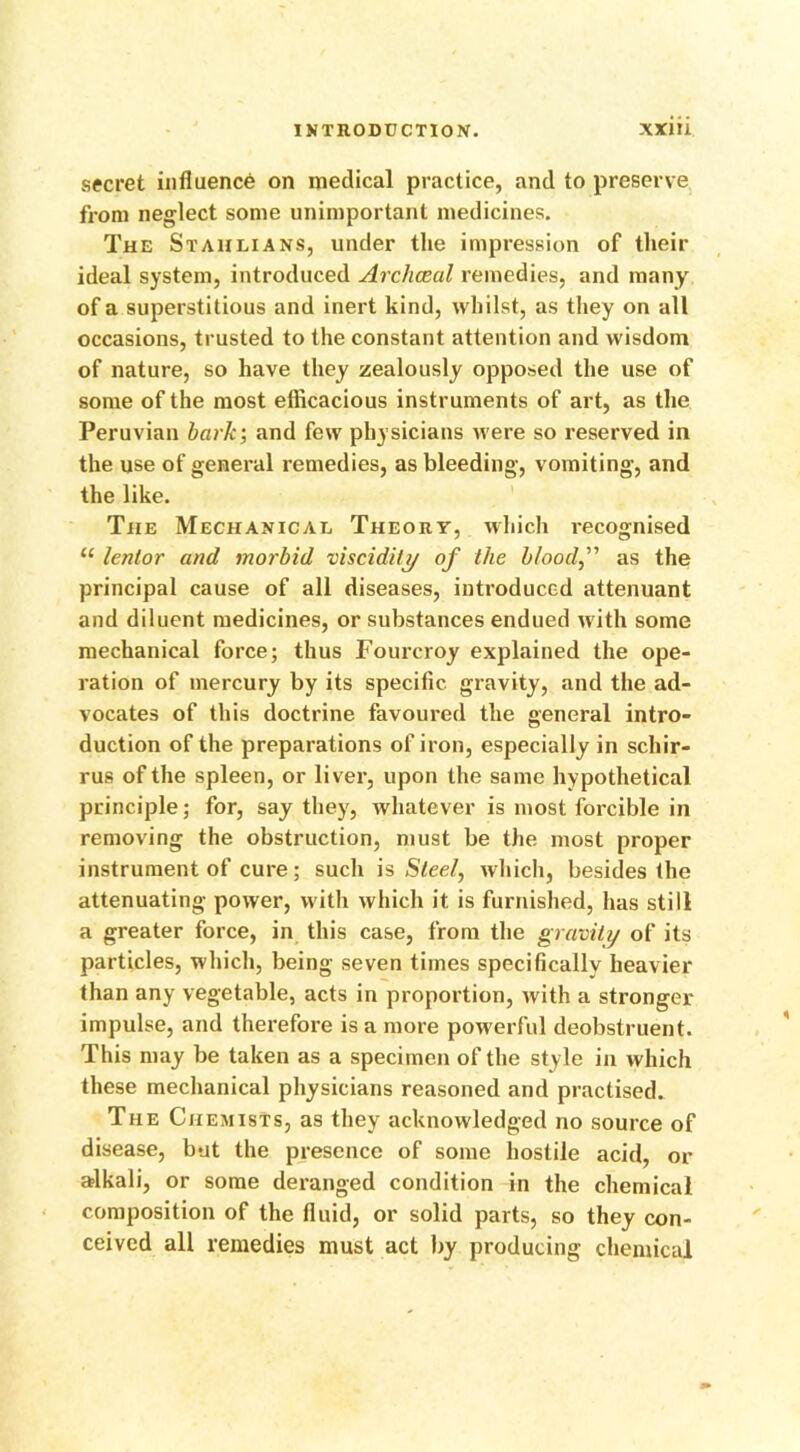 secret influence on medical practice, and to preserve from neglect some unimportant medicines. The Stahlians, under the impression of their ideal system, introduced Arcliceal remedies, and many of a superstitious and inert kind, whilst, as they on all occasions, trusted to the constant attention and wisdom of nature, so have they zealously opposed the use of some of the most efficacious instruments of art, as the Peruvian baric; and few physicians were so reserved in the use of general remedies, as bleeding, vomiting, and the like. The Mechanical Theory, which recognised u lentor and morbid viscidity of the blood, as the principal cause of all diseases, introduced attenuant and diluent medicines, or substances endued with some mechanical force; thus Fourcroy explained the ope- ration of mercury by its specific gravity, and the ad- vocates of this doctrine favoured the general intro- duction of the preparations of iron, especially in schir- rus of the spleen, or liver, upon the same hypothetical principle; for, say they, whatever is most forcible in removing the obstruction, must be the most proper instrument of cure; such is Steel, which, besides the attenuating power, with which it is furnished, has still a greater force, in this case, from the gravity of its particles, which, being seven times specifically heavier than any vegetable, acts in proportion, with a stronger impulse, and therefore is a more powerful deobstruent. This may be taken as a specimen of the style in which these mechanical physicians reasoned and practised. The Chemists, as they acknowledged no source of disease, but the presence of some hostile acid, or alkali, or some deranged condition in the chemical composition of the fluid, or solid parts, so they con- ceived all remedies must act by producing chemical