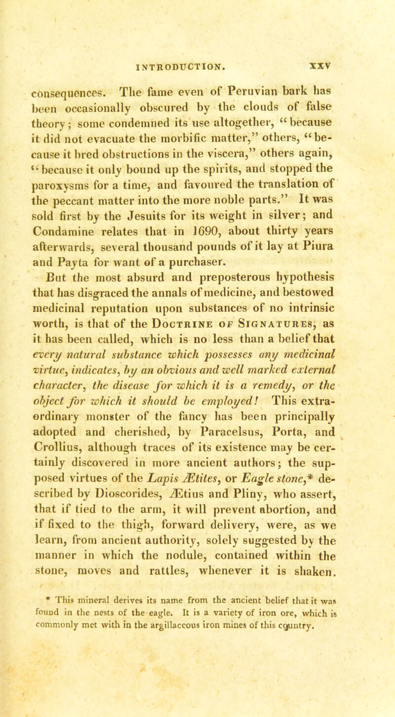 consequences. The fame even of Peruvian bark has been occasionally obscured by the clouds of false theory ; some condemned its use altogether, “ because it did not evacuate the morbific matter,” others, “be- cause it bred obstructions in the viscera,” others again, “ because it only bound up the spirits, and stopped the paroxysms for a time, and favoured the translation of the peccant matter into the more noble parts.” It was sold first by the Jesuits for its weight in silver; and Condamine relates that in 1690, about thirty years afterwards, several thousand pounds of it lay at Piura and Payta for want of a purchaser. But the most absurd and preposterous hypothesis that has disgraced the annals of medicine, and bestowed medicinal reputation upon substances of no intrinsic worth, is that of the Doctrine of Signatures, as it has been called, which is no less than a belief that every natural substance which possesses any medicinal virtue, indicates, by an obvious and well marked external character, the disease for which it is a remedy, or the object for which it should be employed! This extra- ordinary monster of the fancy has been principally adopted and cherished, by Paracelsus, Porta, and Crollius, although traces of its existence may be cer- tainly discovered in more ancient authors; the sup- posed virtues of the Lapis JEtites, or Eagle stone,* de- scribed by Dioscorides, iEtius and Pliny, who assert, that if tied to the arm, it will prevent abortion, and if fixed to the thigh, forward delivery, were, as we learn, from ancient authority, solely suggested by the manner in which the nodule, contained within the stone, moves and rattles, whenever it is shaken.  This mineral derives its name from the ancient belief that it was found in the nests of the eagle. It is a variety of iron ore, which is commonly met with in the argillaceous iron mines of this country.