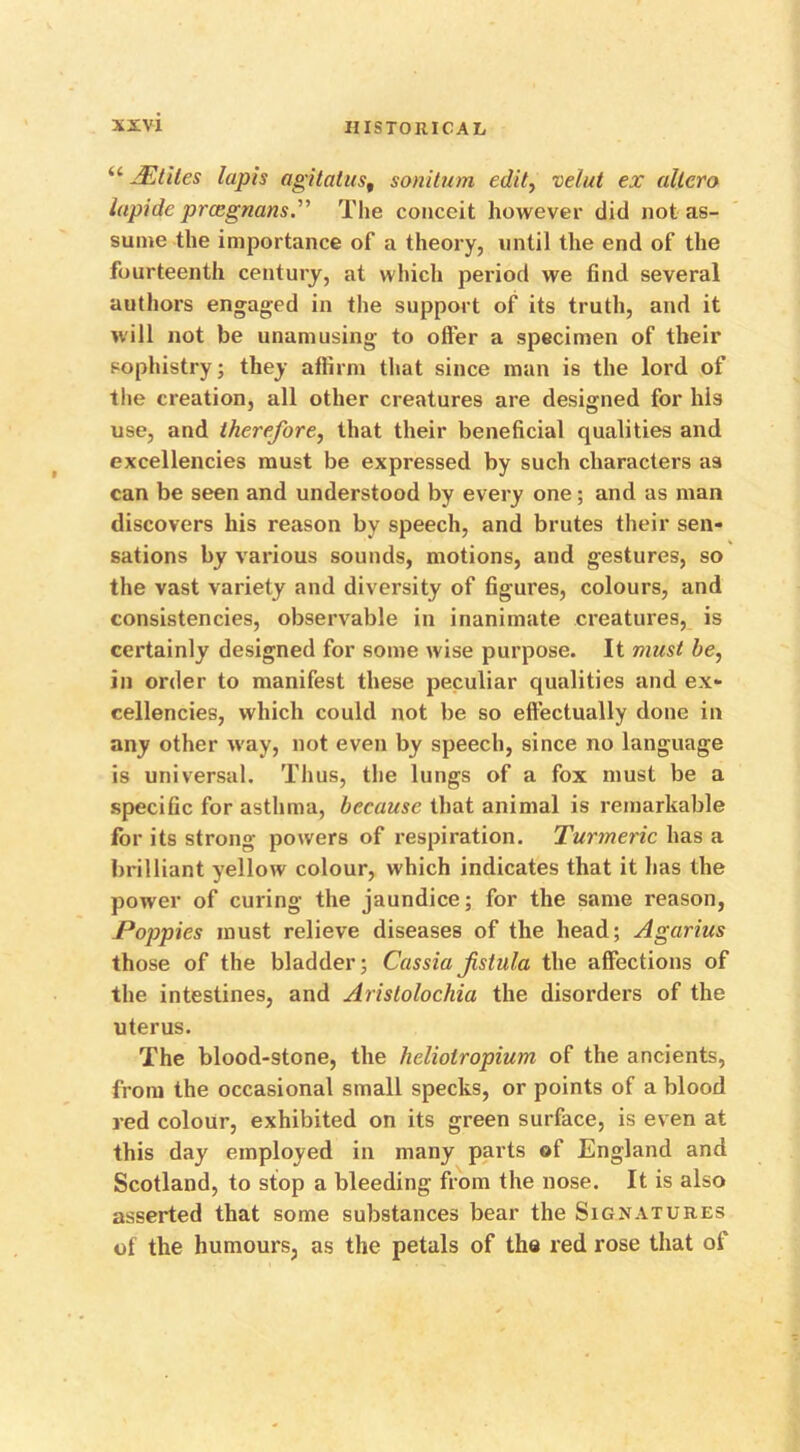 “ AZtiles lapis agitalus, sonitum edit, velut ex allero lapide prcegnans.” The conceit however did not as- sume the importance of a theory, until the end of the fourteenth century, at which period we find several authors engaged in the support of its truth, and it will not be unamusing to offer a specimen of their sophistry; they affirm that since man is the lord of the creation, all other creatures are designed for his use, and therefore, that their beneficial qualities and excellencies must be expressed by such characters as can be seen and understood by every one; and as man discovers his reason by speech, and brutes their sen- sations by various sounds, motions, and gestures, so the vast variety and diversity of figures, colours, and consistencies, observable in inanimate creatures, is certainly designed for some wise purpose. It must be, in order to manifest these peculiar qualities and ex- cellencies, which could not be so effectually done in any other w'ay, not even by speech, since no language is universal. Thus, the lungs of a fox must be a specific for asthma, because that animal is remarkable for its strong powers of respiration. Turmeric has a brilliant yellow colour, which indicates that it has the power of curing the jaundice; for the same reason, Poppies must relieve diseases of the head; Agarius those of the bladder; Cassia fistula the affections of the intestines, and Aristolochia the disorders of the uterus. The blood-stone, the heliolropium of the ancients, from the occasional small specks, or points of a blood red colour, exhibited on its green surface, is even at this day employed in many parts of England and Scotland, to stop a bleeding from the nose. It is also asserted that some substances bear the Signatures of the humours, as the petals of the red rose that of