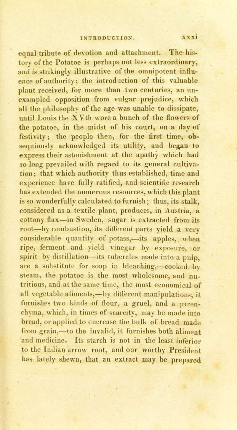 equal tribute of devotion and attachment. The his- tory of the Potatoe is perhaps not less extraordinary, and is strikingly illustrative of the omnipotent influ- ence of authority; the introduction of this valuable plant received, for more than two centuries, an un- exampled opposition from vulgar prejudice, which all the philosophy of the age was unable to dissipate, until Louis the XVth wore a bunch of the flowers of the potatoe, in the midst of his court, on a day of festivity; the people then, for the first time, ob- sequiously acknowledged its utility, and began to express their astonishment at the apathy which had so long prevailed with regard to its general cultiva- tion; that which authority thus established, time and experience have fully ratified, and scientific research has extended the numerous resources, which this plant is so wonderfully calculated to furnish; thus, its stalk, considered as a textile plant, produces, in Austria, a cottony flax—in Sweden, sugar is extracted from its root—by combustion, its different parts yield a very considerable quantity of potass,—its apples, when ripe, ferment and yield vinegar by exposure, or spirit by distillation—its tubercles made into a pulp, are a substitute for soap in bleaching,—cooked by steam, the potatoe is the most wholesome, and nu- tritious, and at the same time, the most economical of all vegetable aliments,—by different manipulations, it furnishes two kinds of flour, a gruel, and a paren- chyma, which, in times of scarcity, may be made into bread, or applied to encrease the bulk of bread made from grain,—to the invalid, it furnishes both aliment and medicine. Its starch is not in the least inferior to the Indian arrow root, and our worthy President has lately shewn, that an extract may be prepared