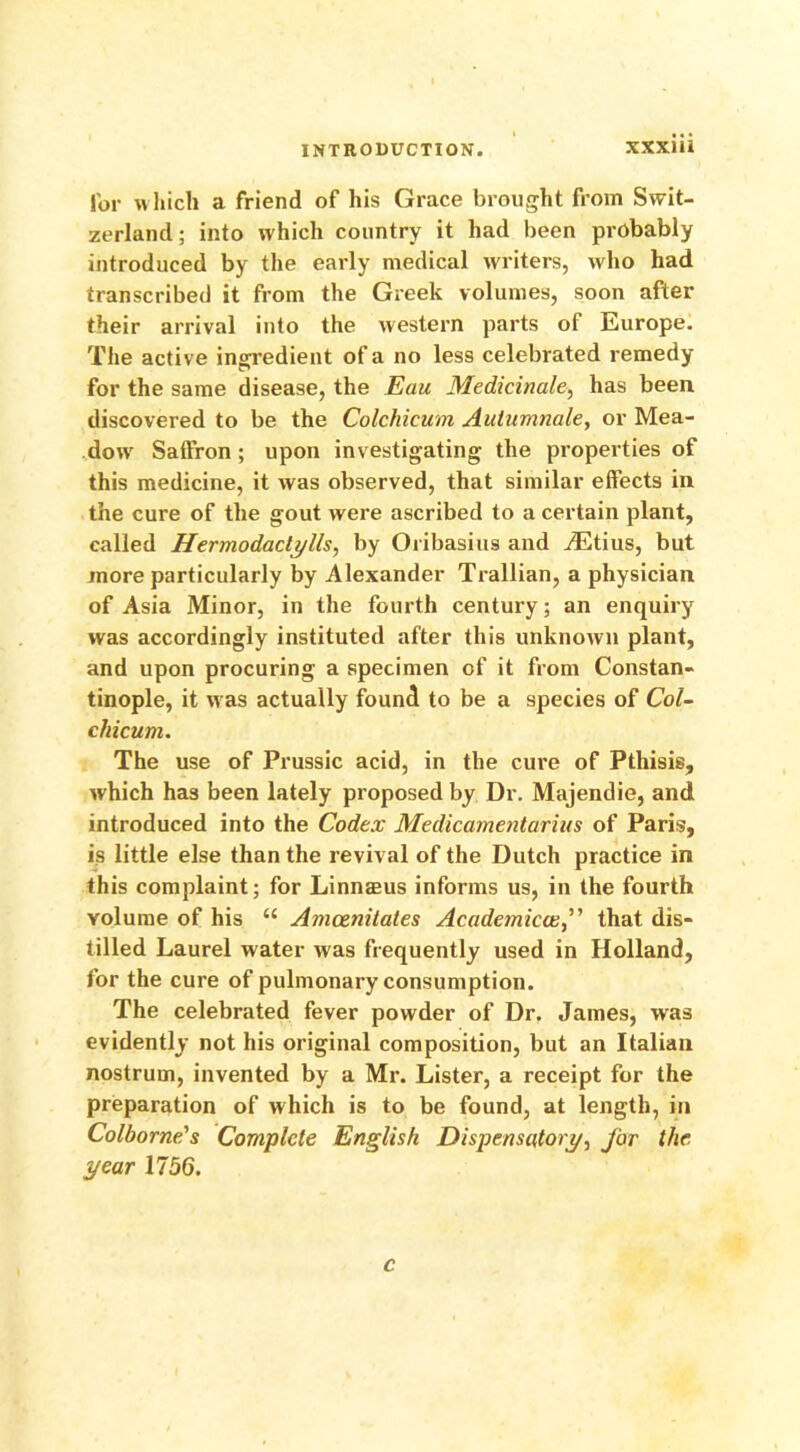 for which a friend of his Grace brought from Swit- zerland; into which country it had been probably introduced by the early medical writers, who had transcribed it from the Greek volumes, soon after their arrival into the western parts of Europe. The active ingredient of a no less celebrated remedy for the same disease, the Eau Medicinale, has been discovered to be the Colchicum Autumnale, or Mea- dow Saffron; upon investigating the properties of this medicine, it was observed, that similar effects in the cure of the gout were ascribed to a certain plant, called Hermodactylls, by Oribasius and iEtius, but more particularly by Alexander Trallian, a physician of Asia Minor, in the fourth century; an enquiry was accordingly instituted after this unknown plant, and upon procuring a specimen of it from Constan- tinople, it was actually found to be a species of Col- chicum. The use of Prussic acid, in the cure of Pthisis, which has been lately proposed by Dr. Majendie, and introduced into the Codex Medicamenturius of Paris, is little else than the revival of the Dutch practice in this complaint; for Linnaeus informs us, in the fourth volume of his “ Amcenitates Academicalthat dis- tilled Laurel water was frequently used in Holland, for the cure of pulmonary consumption. The celebrated fever powder of Dr. James, was evidently not his original composition, but an Italian nostrum, invented by a Mr. Lister, a receipt for the preparation of which is to be found, at length, in Colborne's Complete English Dispensatory, for the year 1756. c