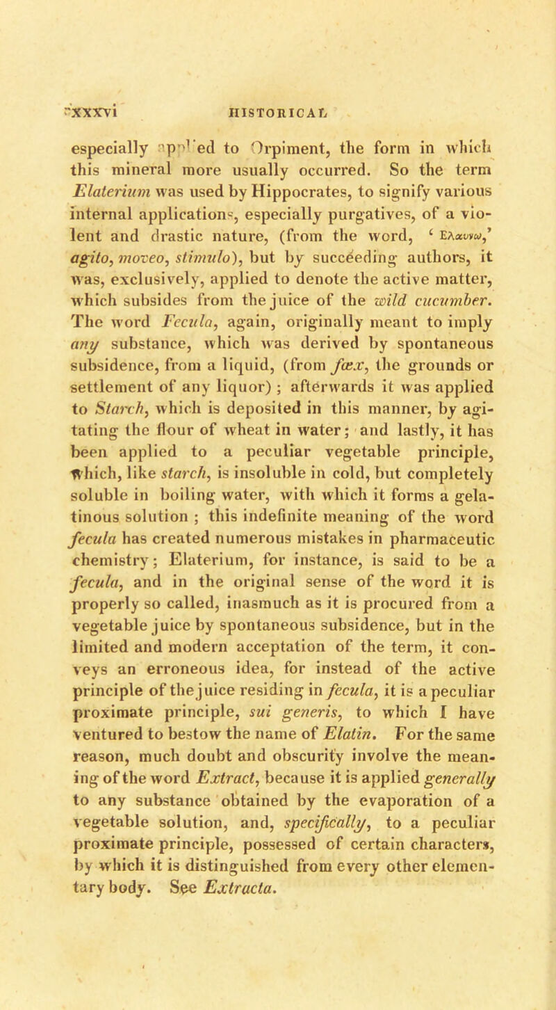 especially 'p^1 ed to Orpiment, the form in which this mineral more usually occurred. So the term Elaterium was used by Hippocrates, to signify various internal application*, especially purgatives, of a vio- lent and drastic nature, (from the word, £ ea^vw,’ agito, moveo, stimulo), but by succeeding authors, it was, exclusively, applied to denote the active matter, which subsides from the juice of the wild cucumber. The word Fecula, again, originally meant to imply any substance, which was derived by spontaneous subsidence, from a liquid, (from fee.r, the grounds or settlement of any liquor) ; afterwards it was applied to Staixh, which is deposited in this manner, by agi- tating the flour of wheat in water; and lastly, it has been applied to a peculiar vegetable principle, Which, like starch, is insoluble in cold, but completely soluble in boiling water, with which it forms a gela- tinous solution ; this indefinite meaning of the word fecula has created numerous mistakes in pharmaceutic chemistry; Elaterium, for instance, is said to be a fecula, and in the original sense of the word it is properly so called, inasmuch as it is procured from a vegetable juice by spontaneous subsidence, but in the limited and modern acceptation of the term, it con- veys an erroneous idea, for instead of the active principle of the juice residing in fecula, it is a peculiar proximate principle, sui generis, to which I have ventured to bestow the name of Elatin. For the same reason, much doubt and obscurity involve the mean- ing of the word Extract, because it is applied generally to any substance obtained by the evaporation of a vegetable solution, and, specifically, to a peculiar proximate principle, possessed of certain characters, by which it is distinguished from every other elemen- tary body. See Extructa.