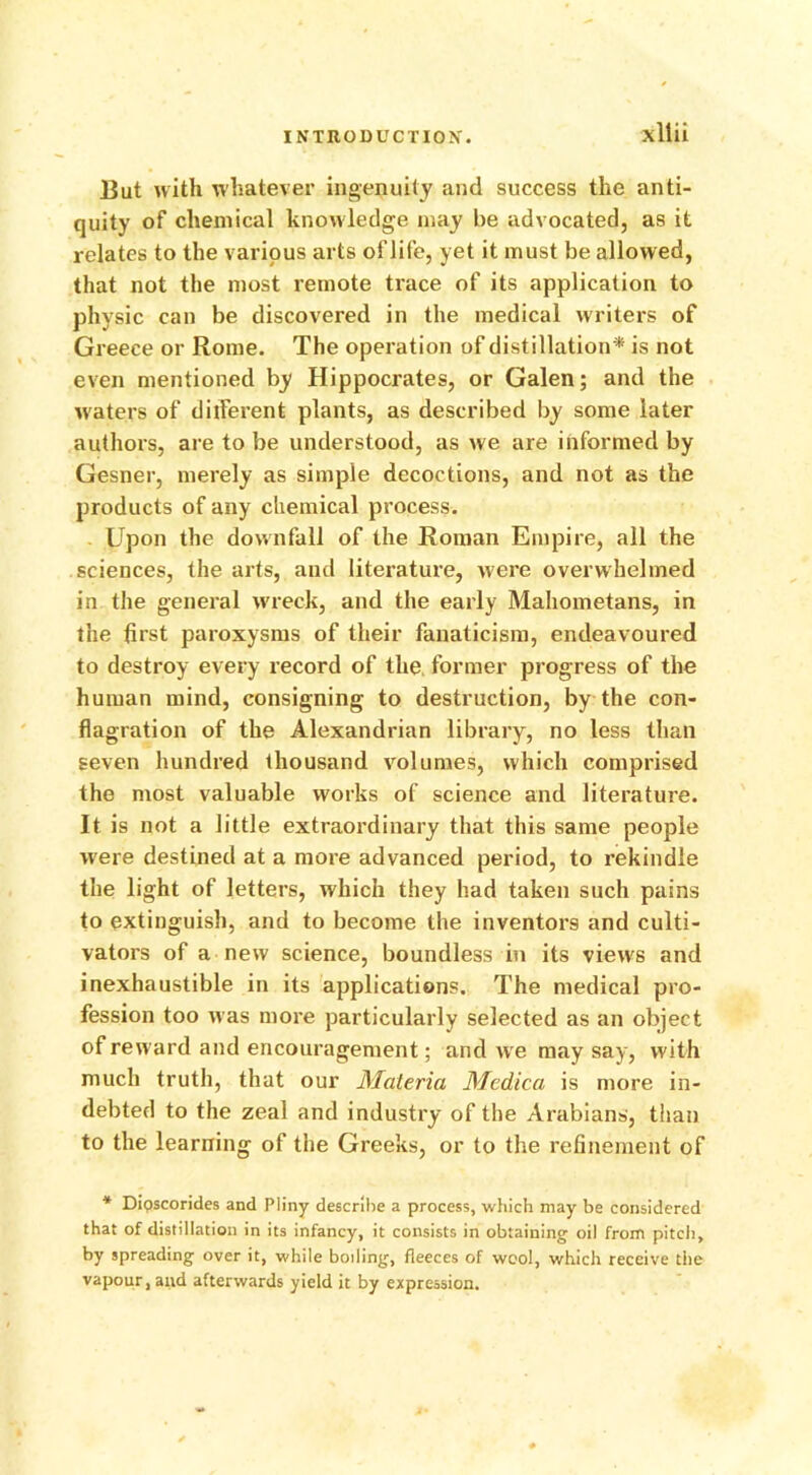 xllii But with whatever ingenuity and success the anti- quity of chemical knowledge may be advocated, as it relates to the various arts of life, yet it must be allowed, that not the most remote trace of its application to physic can be discovered in the medical writers of Greece or Rome. The operation of distillation * is not even mentioned by Hippocrates, or Galen; and the waters of diiferent plants, as described by some later authors, are to be understood, as we are informed by Gesner, merely as simple decoctions, and not as the products of any chemical process. Upon the downfall of the Roman Empire, all the sciences, the arts, and literature, were overwhelmed in the general wreck, and the early Mahometans, in the first paroxysms of their fanaticism, endeavoured to destroy every record of the former progress of the human mind, consigning to destruction, by the con- flagration of the Alexandrian library, no less than seven hundred thousand volumes, which comprised the most valuable works of science and literature. It is not a little extraordinary that this same people were destined at a more advanced period, to rekindle the light of letters, which they had taken such pains to extinguish, and to become the inventors and culti- vators of a new science, boundless in its views and inexhaustible in its applications. The medical pro- fession too was more particularly selected as an object of reward and encouragement; and we may say, with much truth, that our Materia Medica is more in- debted to the zeal and industry of the Arabians, than to the learning of the Greeks, or to the refinement of * Dipscorides and Pliny describe a process, which may be considered that of distillation in its infancy, it consists in obtaining oil from pitch, by spreading over it, while boiling, fleeces of wool, which receive the vapour, and afterwards yield it by expression.