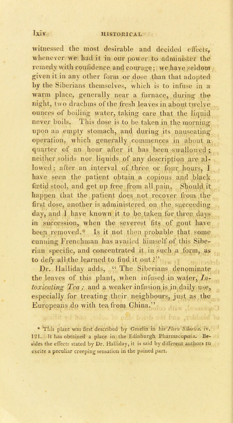 Ijtl V witnessed the most desirable and decided effects, whenever we had it in our power to administer the remedy with coniidence and courage; we have seldom given it in any other form or dose than that adopted by the Siberians themselves, which is to infuse in a warm place, generally near a furnace, during- the night, two drachms of the fresh leaves in about twelve ounces of boiling water, taking care that the liquid never boils. This dose is to be taken in the morning upon an empty stomach, and during its nauseating operation, which generally commences in about a quarter of an hour after it has been -swallowed; neither solids nor liquids of any description are al- lowed; after an interval of three or four hours, I have seen the patient obtain a copious and black foetid stool, and get up free from all pain. Should it happen that the patient does not recover from the first dose, another is administered on the succeeding day, and 1 have known it to be taken for three days in succession, when the severest fits of gout have been removed.'* Is it not then probable that some cunning Frenchman has availed himself of this Sibe- rian specific, and concentrated it in such a form, as to defy all the learned to find it out ?” Dr. Hailjday adds, u The Siberians denominate the leaves of ibis plant, when infused in water, /«- loxicaling Tea ; and a weaker infusion is in daily use, especially for treating their neighbours, just as the Europeans do with tea from China.” * This plant was first described by Gmelin in his Flora Sibsrica. iv. 121. It has obtained a place in the Edinburgh Pharmacopoeia. Be- sides the effects stated by Dr. Halliday, it is said by different authors to excite a peculiar creeping sensation in the pained part.