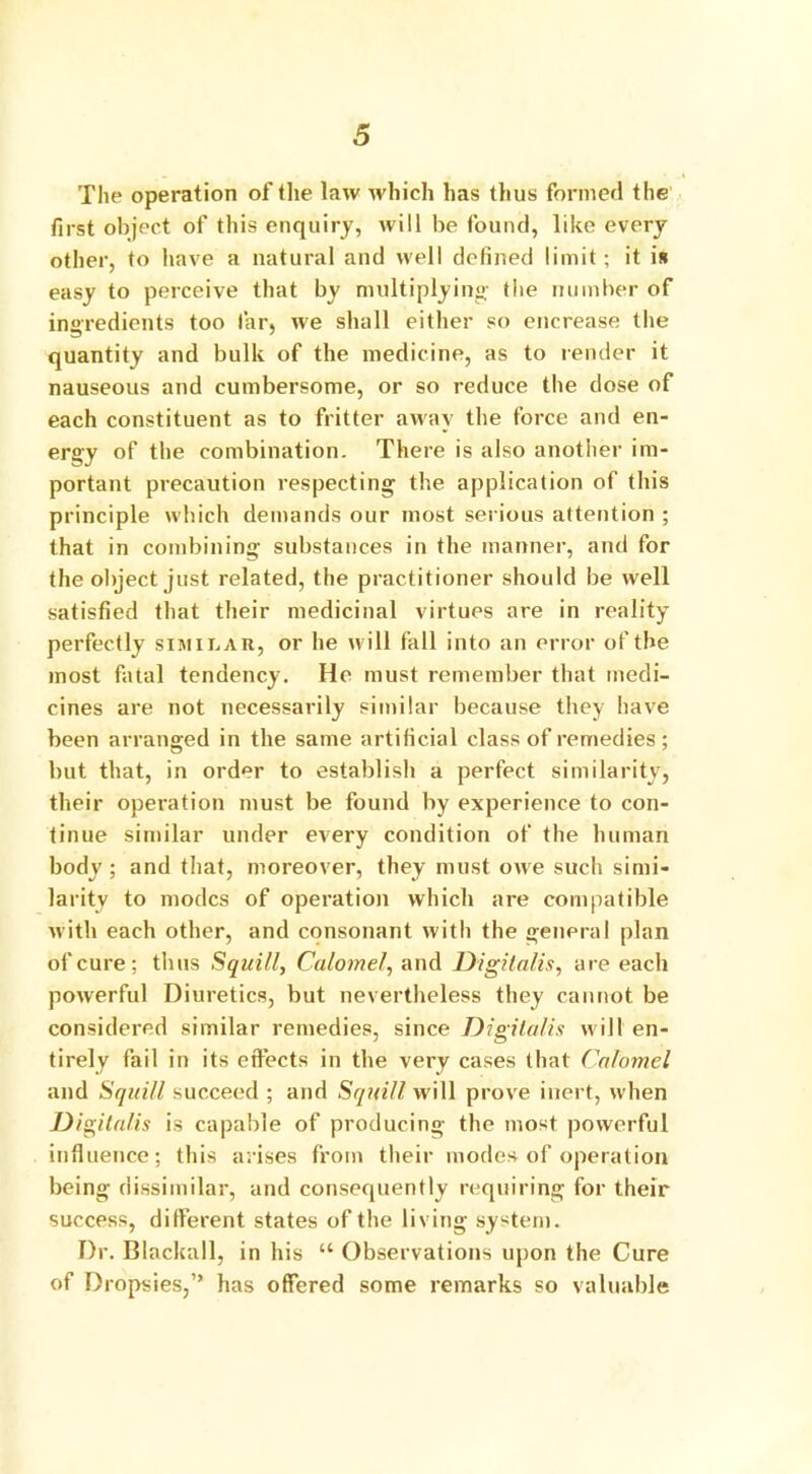 The operation of the law which has thus formed the first object of this enquiry, will be found, like every other, to have a natural and well defined limit; it is easy to perceive that by multiplying- the number of ingredients too far, we shall either so encrease the quantity and bulk of the medicine, as to render it nauseous and cumbersome, or so reduce the dose of each constituent as to fritter away the force and en- ergy of the combination. There is also another im- portant precaution respecting the application of this principle which demands our most serious attention ; that in combining substances in the manner, and for the object just related, the practitioner should be well satisfied that their medicinal virtues are in reality perfectly similar, or he will fall into an error of the most fatal tendency. He must remember that medi- cines are not necessarily similar because they have been arranged in the same artificial class of remedies; but that, in order to establish a perfect similarity, their operation must be found by experience to con- tinue similar under every condition of the human body ; and that, moreover, they must owe such simi- larity to modes of operation which are compatible with each other, and consonant with the general plan of cure; thus Squill, Calomel', and Digitalis, are each powerful Diuretics, but nevertheless they cannot be considered similar remedies, since Digitalis will en- tirely fail in its effects in the very cases that Calomel and Squill succeed ; and Squill will prove inert, when Digitalis is capable of producing the most powerful influence; this arises from their modes of operation being dissimilar, and consequently requiring for their success, different states of the living system. Dr. Blackall, in his “ Observations upon the Cure of Dropsies,” has offered some remarks so valuable