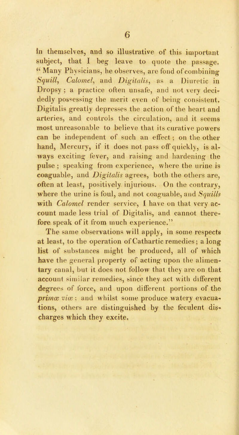 In themselves, and so illustrative of this important subject, that I beg leave to quote the passage. “ Many Physicians, he observes, are fond of combining Squill, Calomel, and Digitalis, ns a Diuretic in Dropsy ; a practice often unsafe, and not very deci- dedly possessing the merit even of being consistent. Digitalis greatly depresses the action of the heart and arteries, and controls the circulation, and it seems most unreasonable to believe that its curative powers can be independent of such an effect ; on the other hand, Mercury, if it does not pass off quickly, is al- ways exciting fever, and raising and hardening the pulse ; speaking from experience, where the urine is coaguable, and Digitalis agrees, both the others are, often at least, positively injurious. On the contrary, where the urine is foul, and not coaguable, and Squills with Calomel render service, I have on that very ac- count made less trial of Digitalis, and cannot there- fore speak of it from much experience.” The same observations will apply, in some respects at least, to the operation of Cathartic remedies; a long list of substances might be produced, all of which have the general property of acting upon the alimen- tary canal, but it does not follow that they are on that account similar remedies, since they act with different degrees of force, and upon different portions of the primce via;: and whilst some produce watery evacua- tions, others are distinguished by the feculent dis- charges which they excite,