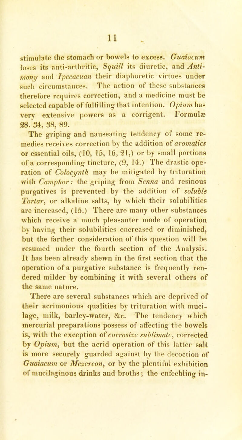 stimulate the stomach or bowels to excess. Guaiacum loses its anti-arthritic, Squill its diuretic, and Anti- mony and Jpecacuan their diaphoretic virtues under such circumstances. The action of these substances therefore requires correction, and a medicine must be selected capable of fulfilling that intention. Opium has very extensive powers as a corrigent. Formulae 28. 34, 38, 89. The griping and nauseating tendency of some re- medies receives correction by the addition of aromatics or essential oils, (10, 15, 16, 21,) or by small portions of a corresponding tincture, (9, 14.) The drastic ope- ration of Colocynth may be mitigated by trituration with Camphor: the griping from Senna and resinous purgatives is prevented by the addition of soluble Tartar, or alkaline salts, by which their solubilities are increased, (15.) There are many other substances which receive a much pleasanter mode of operation by having their solubilities encreased or diminished, but the farther consideration of this question will be resumed under the fourth section of the Analysis. It has been already shewn in the first section that the operation of a purgative substance is frequently ren- dered milder by combining it with several others of the same nature. There are several substances which are deprived of their acrimonious qualities by trituration with muci- lage, milk, barley-water, &c. The tendency which mercurial preparations possess of affecting the bowels is, with the exception of corrosive sublimate, corrected by Opium, but the acrid operation of this latter salt is more securely guarded against by the decoction of Guaiacum or Mezereon, or by the plentiful exhibition of mucilaginous drinks and broths; the enfeebling in-