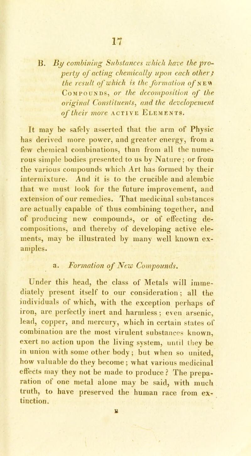 B. By combining Substances which have the pro- perty of acting chemically upon each other f the result of which is the formation of ne« Compounds, or the decomposition of the original Constituents, and the developement of their more active Elements. It may be safely asserted that the arm of Physic has derived more power, and greater energy, from a few chemical combinations, than from all the nume- rous simple bodies presented to us by Nature; or from the various compounds which Art has formed by their intermixture. And it is to the crucible and alembic that we must look for the future improvement, and extension of our remedies. That medicinal substances are actually capable of thus combining together, and of producing new compounds, or of effecting de- compositions, and thereby of developing active ele- ments, may be illustrated by many well known ex- amples. a. Formation of New Compounds. Under this head, the class of Metals will imme- diately present itself to our consideration; all the individuals of which, with the exception perhaps of iron, are perfectly inert and harmless; even arsenic, lead, copper, and mercury, which in certain states of combination are the most virulent substances known, exert no action upon the living system, until they be in union with some other body; but when so united, how valuable do they become; what various medicinal effects may they not be made to produce ? The prepa- ration of one metal alone may be said, with much truth, to have preserved the human race from ex- tinction. u