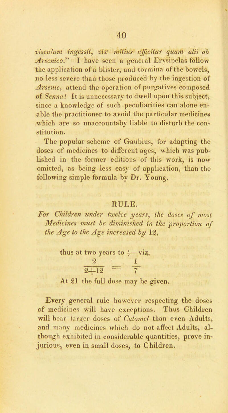 visculum ingessit, vix niitius afficitur quam alii ab Arsenico. I have seen a general Erysipelas follow the application of a blister, and tormina of the bowels, no less severe than those produced by the ingestion of Arsenic, attend the operation of purgatives composed of Senna! It is unnecessary to dwell upon this subject, since a knowledge of such peculiarities can alone en- able the practitioner to avoid the particular medicines which are so unaccountaby liable to disturb the con- stitution. The popular scheme of Gaubius, for adapting the doses of medicines to different ages, which was pub- lished in the former editions of this work, is now omitted, as being less easy of application, than the following simple formula by Dr. Young. RULE. For Children under twelve years, the doses of most Medicines must be diminished in the proportion of the Age to the Age increased by 12. thus at two years to y—viz, 2 1 2+12 = T At 21 the full dose may be given. Every general rule however respecting the doses of medicines will have exceptions. Thus Children will bear larger doses of Calomel than even Adults, and many medicines which do not affect Adults, al- though exhibited in considerable quantities, prove in- jurious, even in small doses, to Children.
