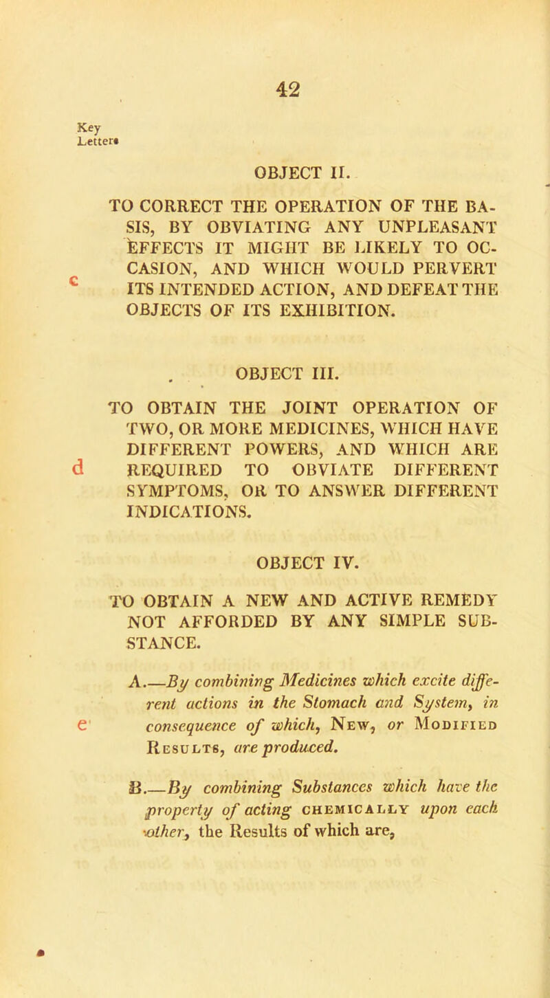 Key Letter* OBJECT II. TO CORRECT THE OPERATION OF THE BA- SIS, BY OBVIATING ANY UNPLEASANT EFFECTS IT MIGHT BE LIKELY TO OC- CASION, AND WHICH WOULD PERVERT ITS INTENDED ACTION, AND DEFEAT THE OBJECTS OF ITS EXHIBITION. OBJECT III. TO OBTAIN THE JOINT OPERATION OF TWO, OR MORE MEDICINES, WHICH HAVE DIFFERENT POWERS, AND WHICH ARE d REQUIRED TO OBVIATE DIFFERENT SYMPTOMS, OR TO ANSWER DIFFERENT INDICATIONS. OBJECT IV. TO OBTAIN A NEW AND ACTIVE REMEDY NOT AFFORDED BY ANY SIMPLE SUB- STANCE. A.—By combining Medicines which excite diffe- rent actions in the Stomach and System, in e consequence of which, New, or Modified Results, are produced. 13.—By combining Substances which have the property of acting chemically upon each •■other, the Results of which are, *