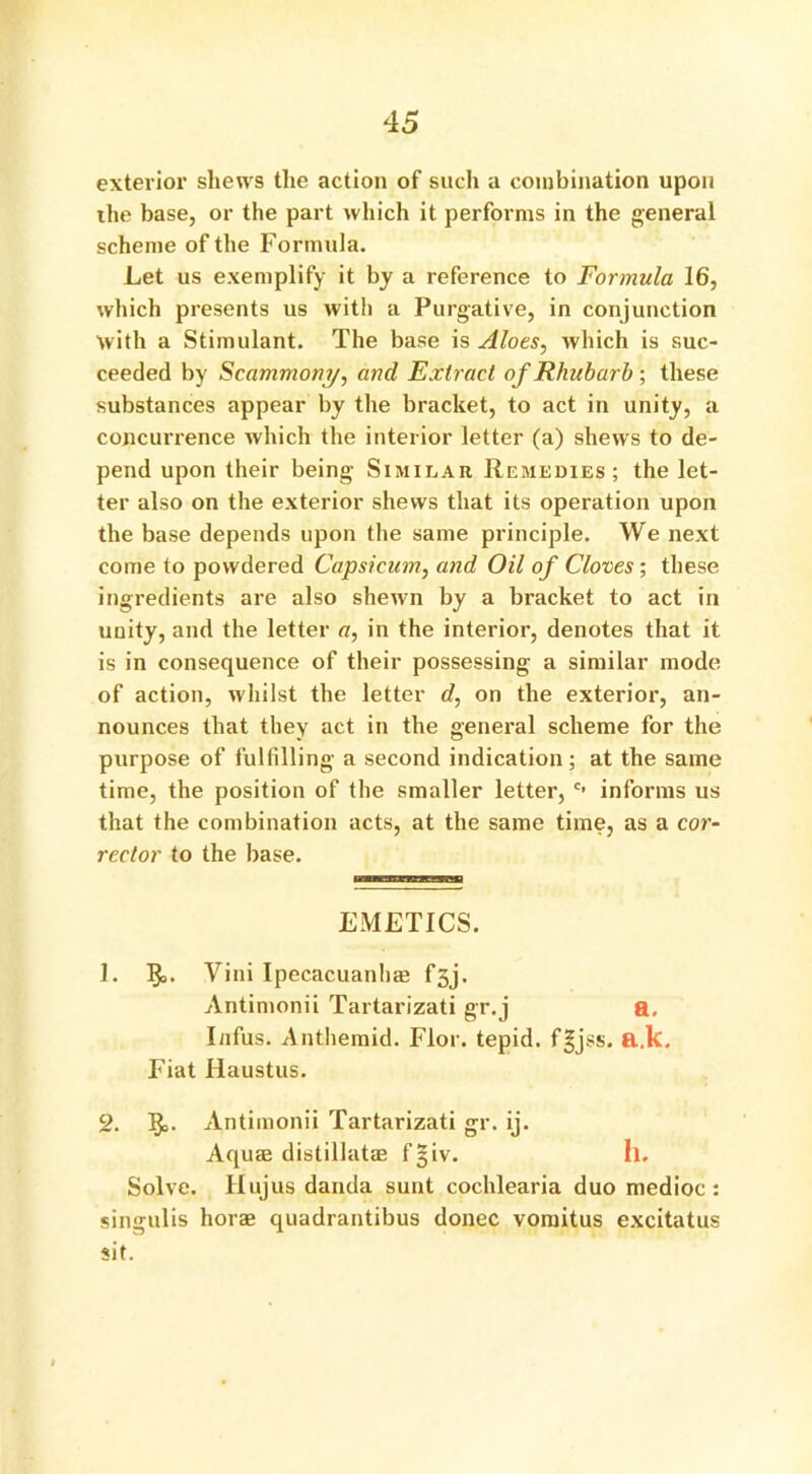 exterior shews the action of such a combination upon the base, or the part which it performs in the general scheme of the Formula. Let us exemplify it by a reference to Formula 16, which presents us with a Purgative, in conjunction with a Stimulant. The base is Aloes, which is suc- ceeded by Scammoni/, and Extract of Rhubarb ; these substances appear by the bracket, to act in unity, a concurrence which the interior letter (a) shews to de- pend upon their being Similar Remedies; the let- ter also on the exterior shews that its operation upon the base depends upon the same principle. We next come to powdered Capsicum, and Oil of Cloves ; these ingredients are also shewn by a bracket to act in unity, and the letter a, in the interior, denotes that it is in consequence of their possessing a similar mode of action, whilst the letter d, on the exterior, an- nounces that they act in the general scheme for the purpose of fulfilling a second indication; at the same time, the position of the smaller letter, c’ informs us that the combination acts, at the same time, as a cor- rector to the base. EMETICS. 1. §>. Yini Ipecacuanha? fsj. Antimonii Tartarizati gr.j a. I/ifus. Anthemid. Flor. tepid, f^jss. a.k. Fiat Ilaustus. 2. 5°. Antimonii Tartarizati gr. ij. Aquas distillatae f§iv. II. Solve. Hujus danda sunt cochlearia duo medioc: singulis horae quadrantibus donee vomitus excitatus sit.