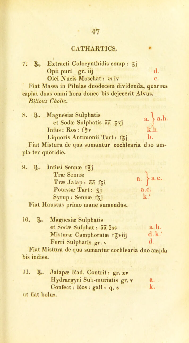 CATHARTICS. I 7: §>, Extracti Colocynthidis comp : 5j Opii puri gr. iij d. Olei Nucis Moschat: m iv C. Fiat Massa in Pilulas duodecem dividenda, quarina capiat duas omni hora donee bis dejecerit Alvus. Bilious Cholic. 8. 5°. Magnesias Sulphatis et Sodas Sulphatis aa 3yj Infus : Ros : f|v Liquoris Antimonii Tart: j Fiat Mistura de qua sumantur cochlearia duo am- pla ter quotidie. 9. ]£,. Infusi Sennas f|j Trae Sennas Tras Jalap : aa f3i Potassae Tart: 5j Syrup: Sennas f*3j Fiat Haustus primo mane sumendus. 30. ?o. Magnesias Sulphatis et Sodas Sulphat: aa 3ss Misturae Camphoratas f^viij Ferri Sulphatis gr. v Fiat Mistura de qua sumantur cochlearia duo ampla bis indies. 11. 1^. Jalapae Rad. Contrit : gr. xr Hydrargyri Sub-muriatis gr. v Confect: Ros : gall: q, s ut fiat bolus. a.c. k.a a. h. d.k.c d. a. k.