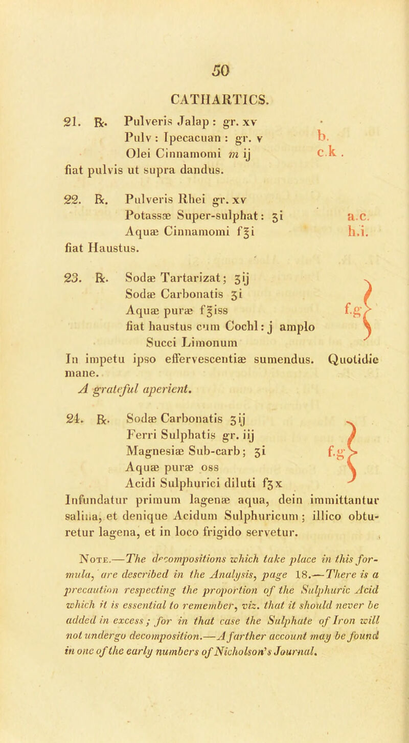 CATHARTICS. 21. R. Pulveris Jalap : gr. xv Pulv : Ipecacuan : gr. v — Olei Cinnamomi m ij C.k . fiat pulvis ut supra dandus. 22. R. Pulveris Rhei gr. xv Potassae Super-sulphat: 51 a.C. Aquas Cinnamomi f|i h.i. fiat Haustus. 23. R. Sodae Tartarizat; 3ij Sodae Carbonatis 3i Aquas purie f 3 iss fiat haustus cum Cochl: j amplo Succi Limonum In impetu ipso effervescentiae sumendus. mane. A grateful aperient. Quotidie 24. R. Sodae Carbonatis 3 ij Ferri Sulphatis gr. iij Magnesias Sub-carb; 31 Aquae purae oss Acidi Sulphurici diluti f3x Infundatur primum lagenae aqua, dein immittantui* saliua, et denique Acidum Sulphuricum ; illico obtu- retur lagena, et in loco frigido servetur. Note.—The. decompositions which take place in this for- mula, are described in the Analysis, page 18.— There is a precaution respecting the proportion of the Sulphuric Acid which it is essential to remember, viz. that it should never be added in excess ; for in that case the Sulphate of Iron will not undergo decomposition.—A farther account may be found in one of the early numbers of Nicholson's Journal.