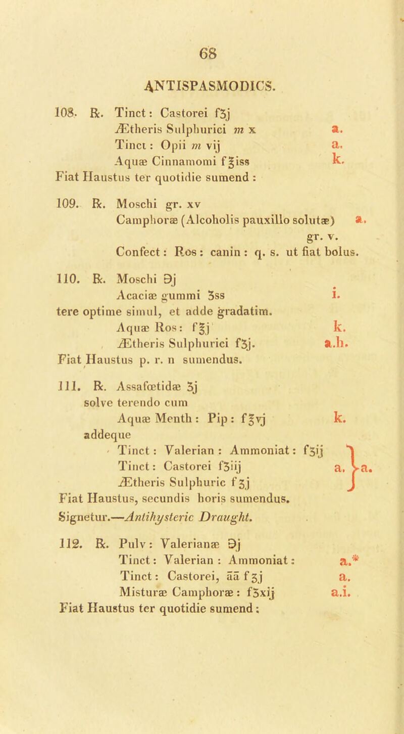 4NTISPASM0DICS. 108. R. Tinct: Castorei f5j vEtheris Sulphurici m x a. Tinct: Opii m vij a. Aquae Cinnamomi f^iss k. Fiat Haustus ter quotidie suraend : 109. R. Moschi gr. xv Camphorae (Alcoholis pauxillo solutae) gr. v. Confect: Res : canin : q. s. ut fiat bolus. 110. R. Moschi 9j Acacias gummi 5ss tere optime simul, et adde gradatim. Aquas llos: f|j AEtheris Sulphurici f3j. Fiat Haustus p. r. n sumendus. I. k. 31.1). 111. R. Assafoetidas 3j solve terendo cum Aquae Month : Pip: f^vj addeque Tinct: Valerian: Ammoniat: F 5ij Tinct: Castorei f3iij AEtheris Sulphuric f 3j Fiat Haustus, secundis horis sumendus. Signetur.—An.tihysle.ric Draught. k. 112. R. Pulv: Valerianae 9j Tinct: Valerian: Ammoniat: a.* Tinct: Castorei, aaf3j a. Misturas Camphorae : f5xij a.i. Fiat Haustus ter quotidie sumend;