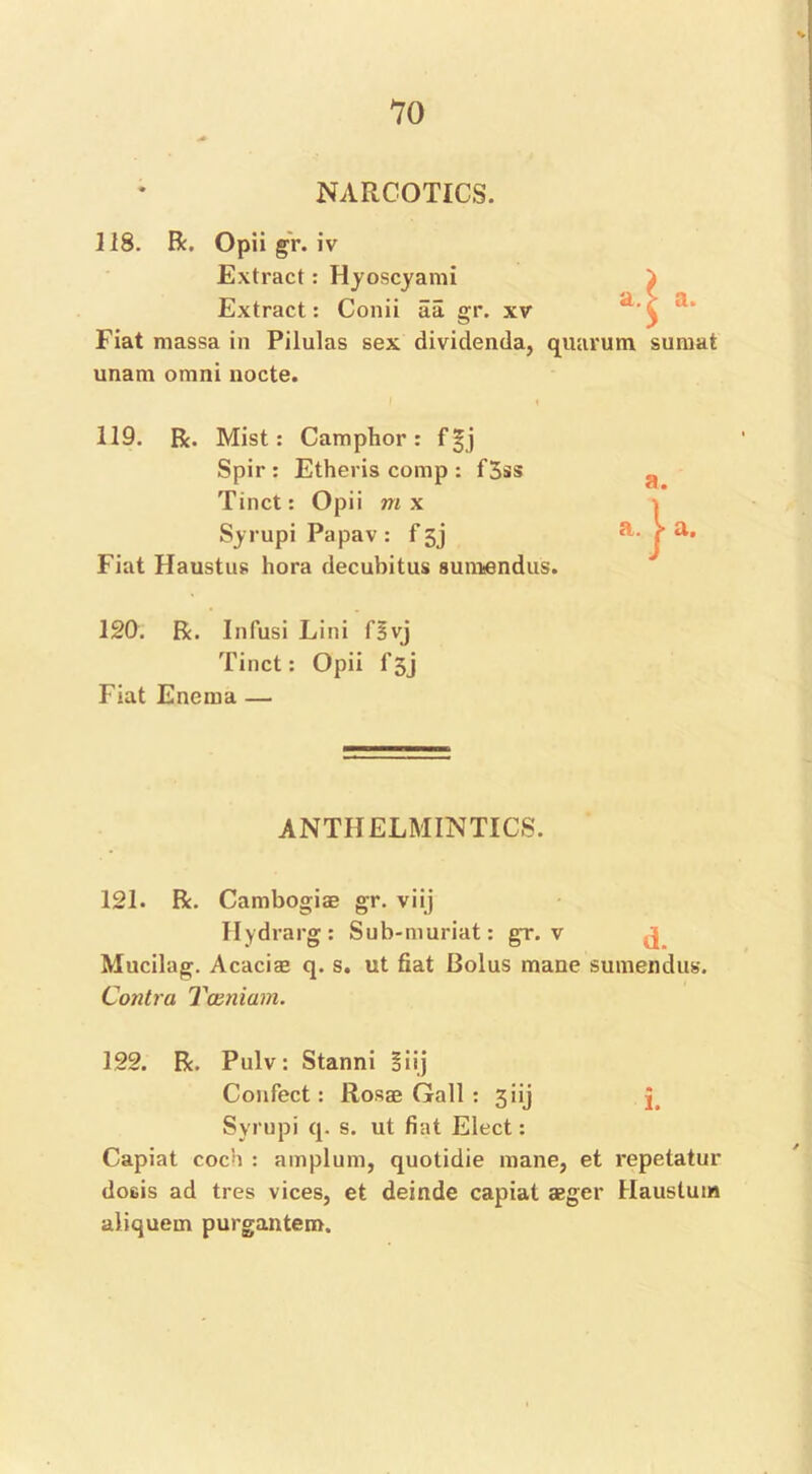 NARCOTICS. 118. R. Opii gr. iv Extract: Hyoscyami Extract: Conii aa gr. xv Fiat massa in Pilulas sex dividenda, unam omni nocte. quarum sumat 119. R. Mist: Camphor: f£j Spir : Etheris comp : f3ss Tinct: Opii m x Syrupi Papav : f jj Fiat Haustus hora decubitus sunnendus. 120. R. Infusi Lini fsvj Tinct: Opii f5j Fiat Enema — ANTHELMINTICS. 121. R. Cambogiae gr. viij Hydrarg: Sub-muriat: gr. v j Mucilag. Acacias q. s. ut fiat Bolus mane sumendus. Contra Ttzniam. 122. R. Pulv: Stanni Siij Confect: Rosas Gall : 3iij j Syrupi q. s. ut fiat Elect: Capiat coch : amplum, quotidie mane, et repetatur dosis ad tres vices, et deinde capiat aeger Haustum aliquem purgantem.