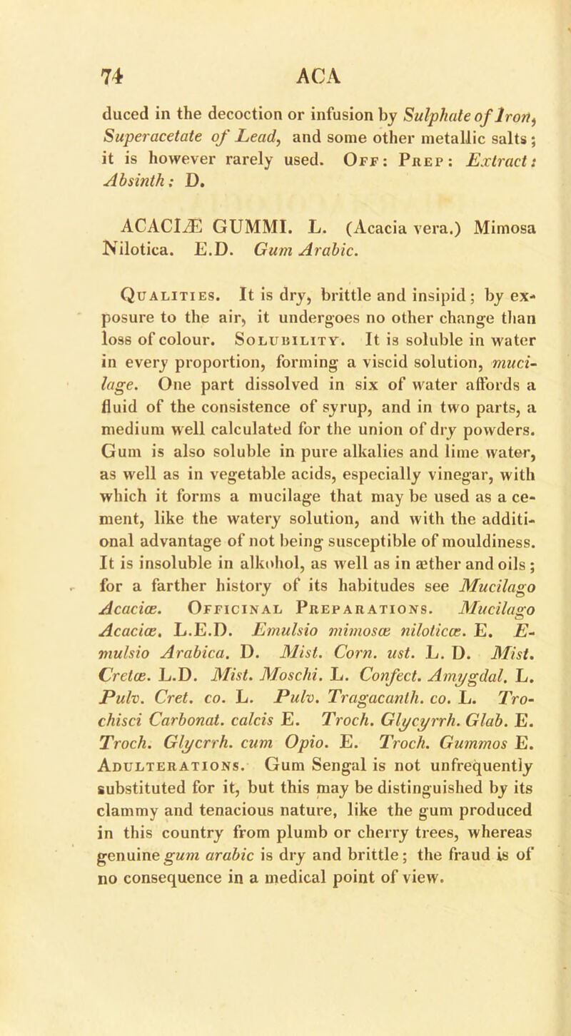 duced in the decoction or infusion by Sulphate of Iron, Superacetate of Lead, and some other metallic salts ; it is however rarely used. Off: Prep: Extract: Absinth; D. ACACIiE GUMMI. L. (Acacia vera.) Mimosa Nilotica. E.D. Gum Arabic. Qualities. It is dry, brittle and insipid; by ex- posure to the air, it undergoes no other change than loss of colour. SoLuniLiTY. It is soluble in water in every proportion, forming a viscid solution, muci- lage. One part dissolved in six of water affords a fluid of the consistence of syrup, and in two parts, a medium well calculated for the union of dry powders. Gum is also soluble in pure alkalies and lime water, as well as in vegetable acids, especially vinegar, with which it forms a mucilage that may be used as a ce- ment, like the watery solution, and with the additi- onal advantage of not being susceptible of mouldiness. It is insoluble in alknhol, as well as in aether and oils ; for a farther history of its habitudes see Mucilago Acacias. Officinal Preparations. Mucilago Acacice. L.E.D. Emulsio mimosas nilotica:. E. E- mulsio Arabica. D. Mist. Corn. ust. L. D. Mist. Crelce. L.D. Mist. Moschi. L. Confect. Amygdal. L. Pulv. Cret. co. L. Pulv. Tragacanlh. co. L. Tro- chisci Carbonat. calcis E. Troch. Glycyrrh. Glob. E. Troch. Glycrrh. cum Opio. E. Troch. Gummos E. Adulterations. Gum Sengal is not unfrequently substituted for it, but this may be distinguished by its clammy and tenacious nature, like the gum produced in this country from plumb or cherry trees, whereas genuine gum arable is dry and brittle; the fraud is of no consequence in a medical point of view.