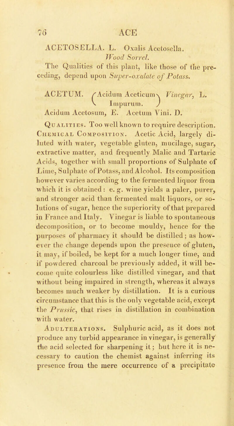 ACETOSELLA. L. Oxalis Acetosella. Wood Sorrel. The Qualities of this plant, like those of the pre- ceding-, depend upon Super-oxulule of Potass. ACETUM. /Acid uni Acetic uni \ Vinegar, L. 1 O / (' Impurum. ) Acidura Acetosum, E. Acetum Vini. D. Qualities. Too well known to require description. Chemical Composition. Acetic Acid, largely di- luted with water, vegetable gluten, mucilage, sugar, extractive matter, and frequently Malic and Tartaric Acids, together with small proportions of Sulphate of Lime, Sulphate of Potass, and Alcohol. Its composition however varies according to the fermented liquor from ■which it is obtained : e. g. wine yields a paler, purer, and stronger acid than fermented malt liquors, or so- lutions of sugar, hence the superiority of that prepared in France and Italy. Vinegar is liable to spontaneous decomposition, or to become mouldy, hence for the purposes of pharmacy it should be distilled; as how- ever the change depends upon the presence of gluten, it may, if boiled, be kept for a much longer time, and if powdered charcoal be previously added, it will be- come quite colourless like distilled vinegar, and that without being impaired in strength, whereas it always becomes much weaker by distillation. It is a curious circumstance that this is the only vegetable acid, except the Prussic, that rises in distillation in combination with water. Adulterations. Sulphuric acid, as it does not produce any turbid appearance in vinegar, is generally the acid selected for sharpening it; but here it is ne- cessary to caution the chemist against inferring its presence from the mere occurrence of a precipitate