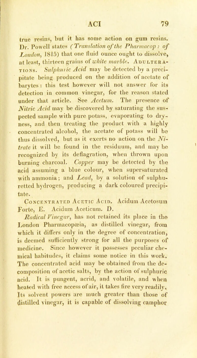 true resins, but it has some action on gum resins. Dr. Powell states ( Translation of the Pharmacop: of London, 1815) that one fluid ounce ought to dissolve, at least, thirteen grains of white marble. Adultera- tions. Sulphuric Acid may be detected by a preci- pitate being produced on the addition of acetate of barytes : this test however will not answer for its detection in common vinegar, for the reason stated under that article. See Acetum. The presence of Nitric Acid may be discovered by saturating the sus- pected sample with pure potass, evaporating to dry- ness, and then treating the product with a highly concentrated alcohol, the acetate of potass will be thus dissolved, but as it exerts no action on the Ni- trate it will be found in the residuum, and may be recognized by its deflagration, when thrown upon burning charcoal. Copper may be detected by the acid assuming a blue colour, when supersaturated with ammonia; and Lead, by a solution of sulphu- retted hydrogen, producing a dark coloured precipi- tate. Concentrated Acetic Acid. Acidum Acetosum Forte, E. Acidum Aceticum. D. Radical Vinegar, has not retained its place in the London Pharmacopoeia, as distilled vinegar, from which it differs only in the degree of concentration, is deemed sufficiently strong for all the purposes of medicine. Since however it possesses peculiar che- mical habitudes, it claims some notice in this work. The concentrated acid may be obtained from the de- composition of acetic salts, by the action of sulphuric acid. It is pungent, acrid, and volatile, and when heated with free access of air, it takes fire very readily. Its solvent powers are much greater than those of distilled vinegar, it is capable of dissolving camphor