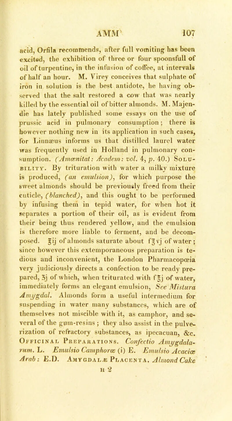 acid, Orfila recommends, after full vomiting has been excited, the exhibition of three or four spoonsfull of oil of turpentine, in the infusion of coffee, at intervals of half an hour. M. Virey conceives that sulphate of iron in solution is the best antidote, he having ob- served that the salt restored a cow that was nearly killed by the essential oil of bitter almonds. M. Majen- die has lately published some essays on the use of prussic acid in pulmonary consumption; there is however nothing new in its application in such cases, for Linnaeus informs us that distilled laurel water was frequently used in Holland in pulmonary con- sumption. (Amcenitat: Academ: vol. 4, p. 40.) Solu- bility. By trituration with water a milky mixture is produced, (an emulsion), for which purpose the sweet almonds should be previously freed from their cuticle, (blanched), and this ought to be performed by infusing them in tepid water, for when hot it separates a portion of their oil, as is evident from their being thus rendered yellow, and the emulsion is therefore more liable to ferment, and be decom- posed. |ij of almonds saturate about f§vj of water; since however this extemporaneous preparation is te- dious and inconvenient, the London Pharmacopoeia very judiciously directs a confection to be ready pre- pared, 5j of which, when triturated with f|j of water, immediately forms an elegant emulsion, See Mistura Amygdal. Almonds form a useful intermedium for suspending in water many substances, which are of themselves not miscible with it, as camphor, and se- veral of the gum-resins ; they also assist in the pulve- rization of refractory substances, as ipecacuan, &c. Officinal Preparations. Confeetio Amygdala- rum. L. Emulsio Camphora (i) E. Emulsio Acacia: Arab: E.D. Amygdalae Placenta. Almond Cake