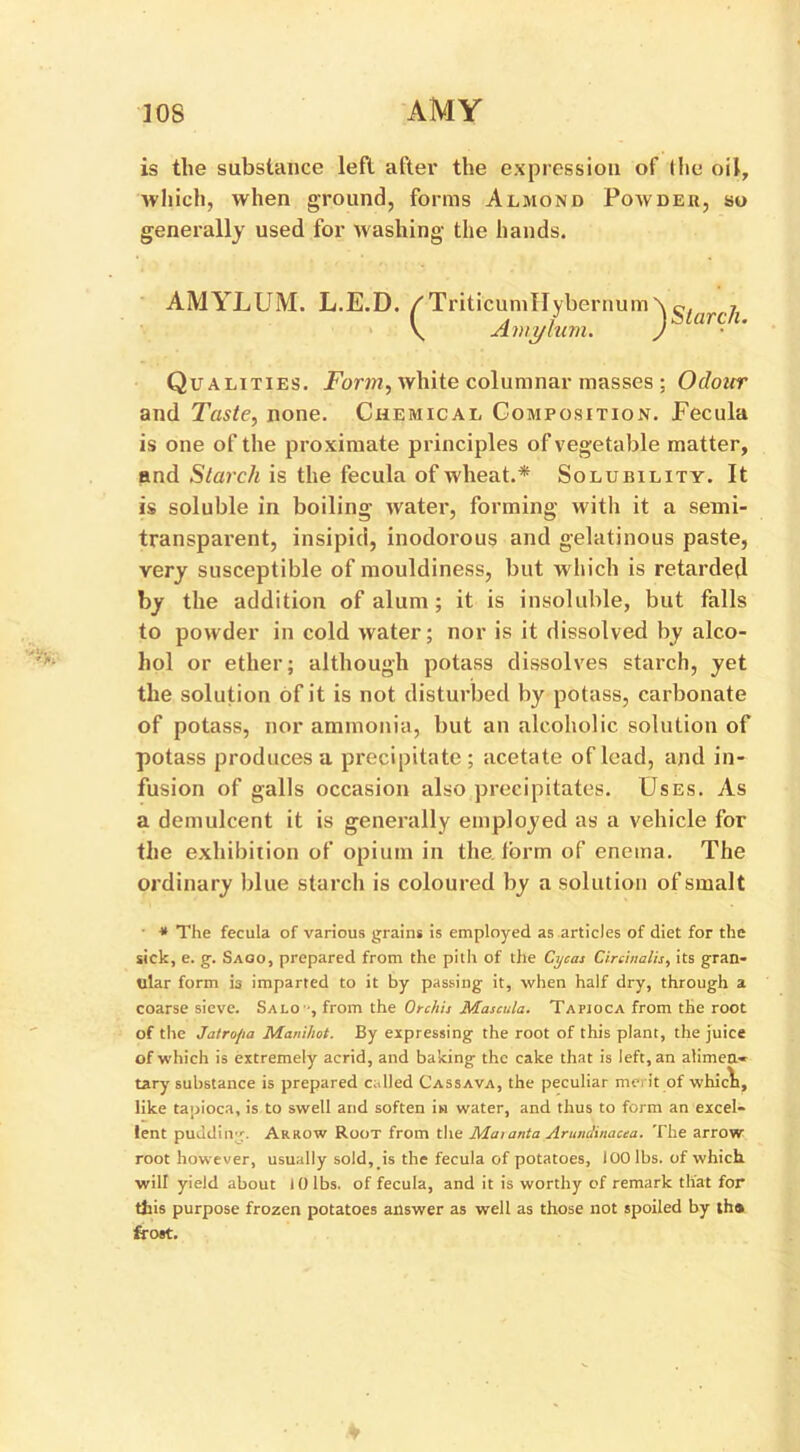 is the substance left after the expression of the oil, which, when ground, forms Almond Powder, so generally used for washing the hands. AMYLUM. L.E.D. /Triticumllybernum\ ^(arcjl \ Amylum. ) Qualities. Form, white columnar masses ; Odour and Taste, none. Chemical Composition. Fecula is one of the proximate principles of vegetable matter, and Starch is the fecula of wheat.* Solubility. It is soluble in boiling water, forming with it a semi- transparent, insipid, inodorous and gelatinous paste, very susceptible of mouldiness, but which is retarded by the addition of alum ; it is insoluble, but falls to powder in cold water; nor is it dissolved by alco- hol or ether; although potass dissolves starch, yet the solution of it is not disturbed by potass, carbonate of potass, nor ammonia, but an alcoholic solution of potass produces a precipitate; acetate of lead, and in- fusion of galls occasion also precipitates. Uses. As a demulcent it is generally employed as a vehicle for the exhibition of opium in the form of enema. The ordinary blue starch is coloured by a solution of smalt * The fecula of various grains is employed as articles of diet for the sick, e. g. Saoo, prepared from the pitli of the Cycas Circinalis, its gran- ular form is imparted to it by passing it, when half dry, through a coarse sieve. Salo -, from the Orchis Mascula. Tapioca from the root of the Jatrojia Maniliot. By expressing the root of this plant, the juice of which is extremely acrid, and baking the cake that is left, an alimen- tary substance is prepared called Cassava, the peculiar merit of whicli, like tapioca, is to swell and soften in water, and thus to form an excel- lent pudding. Arrow Root from the Matanta Artindinacea. The arrow root however, usually sold, is the fecula of potatoes, 100 lbs. of which will yield about 10 lbs. of fecula, and it is worthy of remark that for this purpose frozen potatoes answer as well as those not spoiled by tha frost.