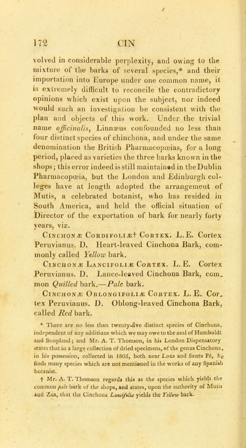 / 172 CIN volved in considerable perplexity, and owing to the mixture of the barks of several species,* and their importation into Europe under one common name, it is extremely difficult to reconcile the contradictory opinions which exist upon the subject, nor indeed would such an investigation be consistent with the plan and objects of this work. Under the trivial name officinalis, Linnaeus confounded no less than four distinct species of chinchona, and under the same denomination the British Pharmacopoeias, for a long period, placed as varieties the three barks known in the shops; this error indeed is still maintained in the Dublin Pharmacopoeia, but the London and Edinburgh col- leges have at length adopted the arrangement of Mutis, a celebrated botanist, who has resided in South America, and held the official situation of Director of the exportation of bark for nearly forty years, viz. Cinchona CordifoliaH Cortex. L.E. Cortex Peruvianus. D. Heart-leaved Cinchona Bark, com- monly called Yellow bark. Cinchona Lancifolije Cortex. L.E. Cortex Peruvianus. D. Lance-leaved Cinchona Bark, com. mon Quilled bark.—Pale bark. Cinchona: Oblongifolia: Cortex. L.E. Cor. tex Peruvianus. D. Oblong-leaved Cinchona Bark, called Red bark. * There are no less than twenty-five distinct species of Cinchona, independent of any additions which we may owe to the zeal of Humboldt and Bonpland; and Mr. A. T. Thomson, in his London Dispensatory states that in a large collection of dried specimens, of the genus Cinchona, in his possession, collected in 1805, both near Loxa and Santa Fd, he finds many species which are not mentioned in the works of any Spanish botanist. + Mr. A. T. Thomson regards this as the species which yields the common fialc bark of the shops, and states, upon the authority of Mutis and Zea, that the Cinchona Land/tlia yields the Yellow bark.