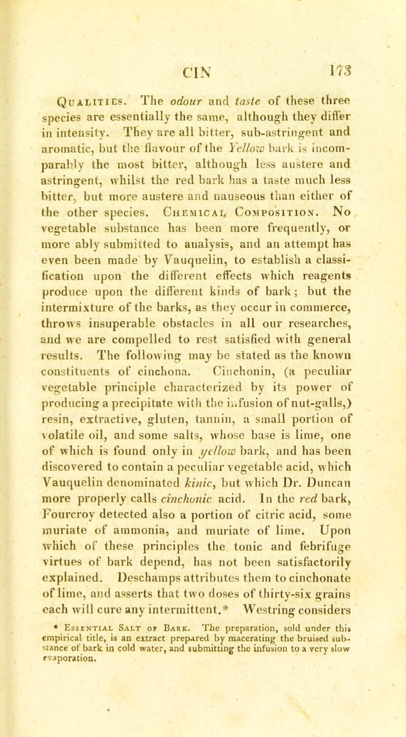 Qualities. The odour and taste of these three species are essentially the same, although they differ in intensity. They are all bitter, sub-astringent and aromatic, but the flavour of the Yellow bark is incom- parably the most bitter, although less austere and astringent, whilst the red bark has a taste much less bitter, but more austere and nauseous than either of the other species. Chemical Composition. No vegetable substance has been more frequently, or more ably submitted to analysis, and an attempt has even been made by Vauquelin, to establish a classi- fication upon the different effects which reagents produce upon the different kinds of bark; but the intermixture of the barks, as they occur in commerce, throws insuperable obstacles in all our researches, and we are compelled to rest satisfied with general results. The following may be stated as the known constituents of cinchona. Cinchonin, (a peculiar vegetable principle characterized by its power of producing a precipitate with the infusion of nut-galls,) resin, extractive, gluten, tannin, a small portion of volatile oil, and some salts, whose base is lime, one of which is found only in yellow bark, and has been discovered to contain a peculiar vegetable acid, which Vauquelin denominated kinic, but which Dr. Duncan more properly calls cincfwnic acid. In the red bark, Fourcroy detected also a portion of citric acid, some muriate of ammonia, and muriate of lime. Upon which of these principles the tonic and febrifuge virtues of bark depend, has not been satisfactorily explained. Deschamps attributes them to cinchonate of lime, and asserts that two doses of thirty-six grains each will cure any intermittent.* Westring considers * Essential Salt of Bark. The preparation, sold under this empirical title, is an extract prepared by macerating- the bruised sub- stance of bark in cold water, and submitting the infusion to a very slow evaporation.