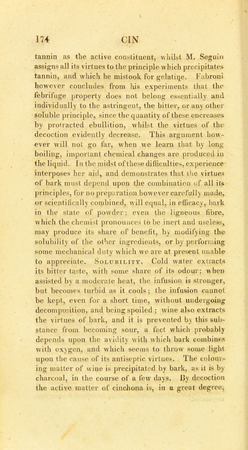 \ m cin tannin as the active constituent, whilst M. Seguin assigns all its virtues to the principle which precipitates tannin, and which he mistook for gelatiqe. Fabroni however concludes from his experiments that the febrifuge property does not belong essentially and individually to the astringent, the bitter, or any other soluble principle, since the quantity of these encreases by protracted ebullition, whilst the virtues of the decoction evidently decrease. This argument how- ever will not go far, when we learn that by long boiling, important chemical changes are produced in the liquid. In the midst ofthese difficulties, experience interposes her aid, and demonstrates that ihe virtues of bark must depend upon the combination of all its principles, for no preparation how ever carefully made, or scientifically combined, w ill equal, in efficacy, bark in the state of powder; even the ligneous fibre, w hich the chemist pronounces to be inert and useless, may produce its share of benefit, b<y modifying the solubility of the other ingredients, or by performing- some mechanical duty which we are at present unable to appreciate. Solubility. Cold wafer extracts its bitter taste, with some share of its odour; when assisted by a moderate heat, the infusion is stronger, but becomes turbid as it cools; the infusion cannot be kept, even for a short time, without undergoing decomposition, and being spoiled ; wine also extracts the virtues of bark, and it is prevented by this sub- stance from becoming sour, a fact which probably depends upon the avidity w ith which bark combines with oxygen, and which seems to throw some light upon the cause of its antiseptic virtues. The colour- ing matter of wine is precipitated by bark, as it is by charcoal, in the course of a few days. Uy decoction the active matter of cinchona is, in a great degree,