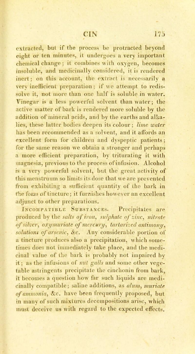 extracted, but if the process be protracted beyond eight or ten minutes, it undergoes a very important chemical change ; it combines with oxygen, becomes insoluble, and medicinally considered, it is rendered inert; on this account, the extract is necessarily a very inefficient preparation; if we attempt to redis- solve it, not more than one half is soluble in water. Vinegar is a less powerful solvent than water; the active matter of bark is rendered more soluble by the addition of mineral acids, and by the earths and alka- lies, these latter bodies deepen its colour; lime water has been recommended as a solvent, and it affords an excellent form for children and dyspeptic patients; for the same reason we obtain a stronger and perhaps a more efficient preparation, by triturating it with magnesia, previous to the process of infusion. Alcohol is a very powerful solvent, but the great activity of this menstruum so limits its dose that we are prevented from exhibiting a sufficient quantity of the bark in the form of tincture; it furnishes however an excellent adjunct to other preparations. Incompatible Substances. Precipitates are produced by the salts of iron, sulphate of zinc, nitrate of silver, oxy muriate of mercury, tarlarized antimony, solutions of arsenic, S?c. Any considerable portion of a tincture produces also a precipitation, which some- times does not immediately take place, and the medi- cinal value of the bark is probably not impaired by it; as the infusions of nut galls and some other vege- table astringents precipitate the cinchoniu from bark, it becomes a question how far such liquids are medi- cinally compatible; saline additions, as alum, muriate of ammonia, fee. have been frequently proposed, but in many of such mixtures decompositions arise, which must deceive us with regard to the expected effects.