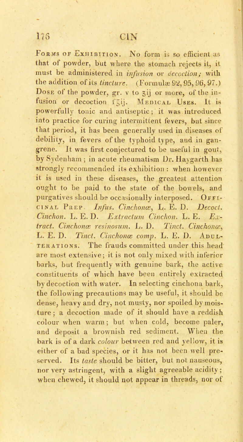 Forms of Exhibition. No form is so efficient as that of powder, but where the stomach rejects it, it must be administered in infusion or decoction; with the addition of its tincture. (Formulae 92, 95, 9fi, 97.) Dose of the powder, gr. v to 5ij or more, of the in- fusion or decoction l'Jij. Medical Uses. It is powerfully tonic and antiseptic; it was introduced into practice for curing intermittent level's, but since that period, it has been generally used in diseases of debility, in fevers of the typhoid type, and in gan- grene. It was first conjectured to be useful in gout, by Sydenham ; in acute rheumatism Dr. Haygarth has strongly recommended its exhibition : when however it is used in these diseases, the greatest attention ought to be paid to the state of the bowels, and purgatives should be occasionally interposed. Offi- cinal Prep Infus. Cinchona?, L. E. D. Decoct. Cinclion. L. E. I). Extractum Cinchon. L. E. Ex- tract. Cinchona resinosum. L. D. Tinct. Cinchona, L. E. D. Tinct. Cinchona comp. L. E. D. Adul- terations. The frauds committed under this head are most extensive; it is not only mixed with inferior barks, but frequently with genuine bark, the active constituents of which have been entirely extracted by decoction with water. In selecting cinchona bark, the follow ing precautions may be useful, it should be dense, heavy and dry, not musty, nor spoiled by mois- ture ; a decoction made of it should have a reddish colour when warm; but when cold, become paler, and deposit a brownish red sediment. When the bark is of a dark colour between red and yellow, it is either of a bad species, or it has not been well pre- served. Its taste should be bitter, but not nauseous, nor very astringent, with a slight agreeable acidity; when chewed, it should not appear in threads, nor of