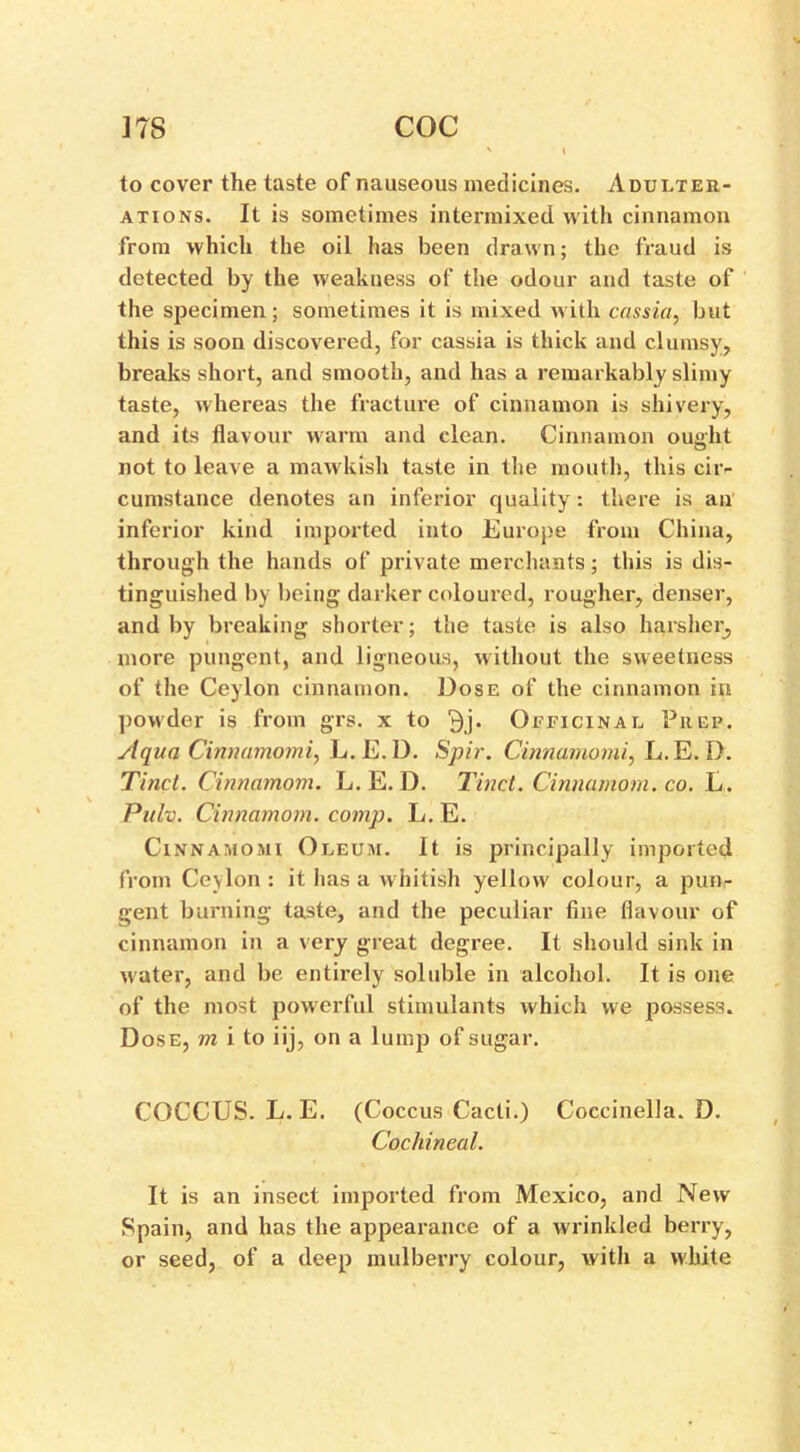 ITS coc to cover the taste of nauseous medicines. Adulter- ations. It is sometimes intermixed with cinnamon from which the oil has been drawn; the fraud is detected by the weakness of the odour and taste of the specimen; sometimes it is mixed with cassia, but this is soon discovered, for cassia is thick and clumsy, breaks short, and smooth, and has a remarkably slimy taste, whereas the fracture of cinnamon is shivery, and its flavour warm and clean. Cinnamon ought not to leave a mawkish taste in the mouth, this cir- cumstance denotes an inferior quality: there is an inferior kind imported into Europe from China, through the hands of private merchants; this is dis- tinguished by being darker coloured, rougher, denser, and by breaking shorter; the taste is also harsher, more pungent, and ligneous, without the sweetness of the Ceylon cinnamon. Dose of the cinnamon in powder is from grs. x to 3j. Officinal Prep. Aqua Cinnamomi, L. E.D. Spir. Cinnamomi, L.E. I). Tinct. Cinnamom. L. E. D. Tinct. Cinnamom. co. L. Pulv. Cinnamom. comp. L. E. Cinnamomi Oleum. It is principally imported from Cevlon: it has a whitish yellow colour, a pun- gent burning taste, and the peculiar fine flavour of cinnamon in a very great degree. It should sink in water, and be entirely soluble in alcohol. It is one of the most powerful stimulants which we possess. Dose, m i to iij, on a lump of sugar. COCCUS. L. E. (Coccus Cacti.) Coccinella. D. Cochineal. It is an insect imported from Mexico, and New Spain, and has the appearance of a wrinkled berry, or seed, of a deep mulberry colour, with a white