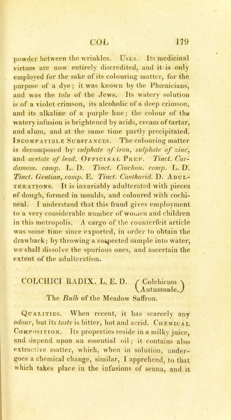 powder between the wrinkles. Uses. Its medicinal virtues are now entirely discredited, and it'is only employed for the sake of its colouring matter, for the purpose of a dye; it was known by the Phoenicians, and was the tolu of the Jews. Its watery solution is of a violet crimson, its alcoholic of a deep crimson, and its alkaline of a purple hue; the colour of the watery infusion is brightened by acids, cream of tartar, and alum, and at the same time partly precipitated. Incompatible Substances. The colouring matter is decomposed by sulphate of iron, sulphate of zinc, and acetate of lead. Officinal Prep. Tinct. Car- damom. comp. L. D. Tinct. Cinchon. comp. L. D. Tinct. Gentian, comp. E. Tinct. Cantkarid. D. Adul- terations. It is invariably adulterated with pieces of dough, formed in moulds, and coloured with cochi- neal. I understand that this fraud gives employment to a very considerable number of women and children in this metropolis. A cargo of the counterfeit article was some time since exported, in order to obtain the drawback; by throwing a suspected sample into water, we shall dissolve the spurious ones, and ascertain the extent of the adulteration. COLCHICI RADIX. L. E. D. / Colchicum \ \Autumnale.y The Bulb of the Meadow Saffron. Qualities. When recent, it has scarcely any odour, but its taste is bitter, hot and acrid. Chemica l Composition. Its properties reside in a milky juice, and depend upon an essential oil; it contains also extractive matter, which, when in solution, under- goes a chemical change, similar, I apprehend, to that, which takes place in the infusions of senna, and it