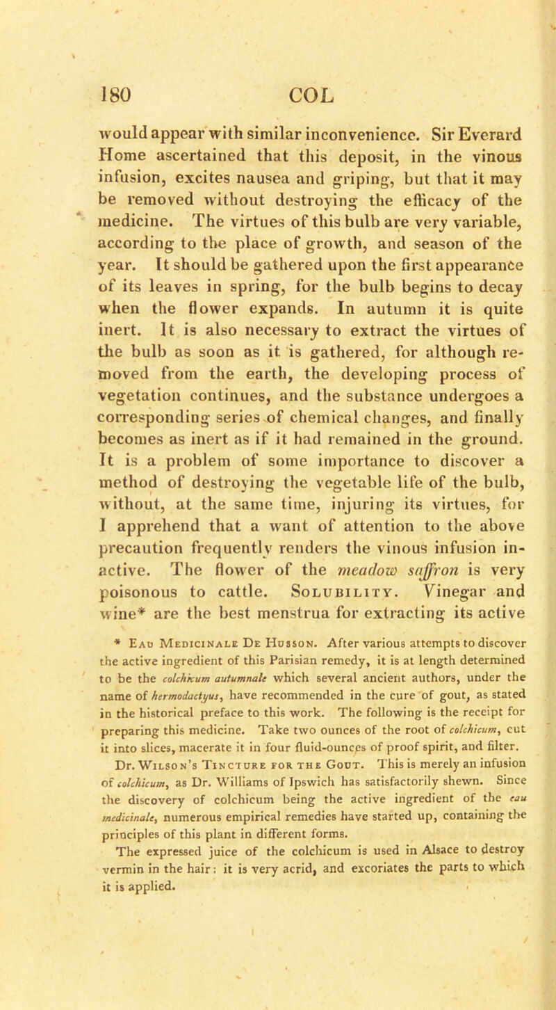 would appear with similar inconvenience. Sir Everard Home ascertained that this deposit, in the vinous infusion, excites nausea and griping, but that it may be removed without destroying the efficacy of the medicine. The virtues of this bulb are very variable, according to the place of growth, and season of the year. It should be gathered upon the first appearance of its leaves in spring, for the bulb begins to decay when the flower expands. In autumn it is quite inert. It is also necessary to extract the virtues of the bulb as soon as it is gathered, for although re- moved from the earth, the developing process of vegetation continues, and the substance undergoes a corresponding series of chemical changes, and finally becomes as inert as if it had remained in the ground. It is a problem of some importance to discover a method of destroying the vegetable life of the bulb, without, at the same time, injuring its virtues, for I apprehend that a want of attention to the above precaution frequently renders the vinous infusion in- active. The flower of the meadow saffron is very poisonous to cattle. Solubility. Vinegar and wine* are the best menstrua for extracting its active * Eau Medicinale De Husson. After various attempts to discover the active ingredient of this Parisian remedy, it is at length determined to be the colchicum autumnale which several ancient authors, under the name of hermodactyus, have recommended in the Cure of gout, as stated in the historical preface to this work. The following is the receipt for preparing this medicine. Take two ounces of the root of colchicum, cut it into slices, macerate it in four fluid-ounces of proof spirit, and filter. Dr. Wilson’s Tincture for the Gout. This is merely an infusion of colchicum, as Dr. Williams of Ipswich has satisfactorily shewn. Since the discovery of colchicum being the active ingredient of the eau medicinale, numerous empirical remedies have started up, containing the principles of this plant in different forms. The expressed juice of the colchicum is used in Alsace to destroy vermin in the hair; it is very acrid, and excoriates the parts to which it is applied.