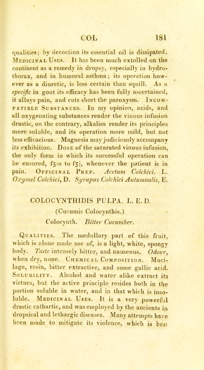 qualities; by decoction its essential oil is dissipated. Medicinal Uses. It has been much extolled on the continent as a remedy in dropsy, especially in hydro- thorax, and in humoral asthma; its operation how- ever as a diuretic, is less certain than squill. As a specific in gout its efficacy has been fully ascertained, it allays pain, and cuts short the paroxysm. Incom- patible Substances. In my opinion, acids, and all oxygenating substances render the vinous infusion drastic, on the contrary, alkalies render its principles more soluble, and its operation more mild, but not less efficacious. Magnesia may judiciously accompany its exhibition. Dose of the saturated vinous infusion, the only form in which its successful operation can be ensured, f3ss to f3j, whenever the patient is in pain. Officinal Prep. Acetum Colchici. L. Oxymel Colchici, D. Syrupus Colchici Aulumnalis. E. COLOCYNTHIDIS PULPA. L. E. D. (Cucumis Colocynthis.) Colocynth. Bitter Cucuvibcr. Qualities. The medullary part of this fruit, which is alone made use of, is a light, white, spongy body. Taste intensely bitter, and nauseous. Odour, when dry, none. Chemical Composition. Muci-r lage, resin, bitter extractive, and some gallic acid. Solubility. Alcohol and water alike extract its virtues, but the active principle resides both in the portion soluble in water, and in that which is inso- luble. Medicinal Uses. It is a very powerful drastic cathartic, and was employed by the ancients in dropsical and lethargic diseases. Many attempts have been made to mitigate its violence, which is best