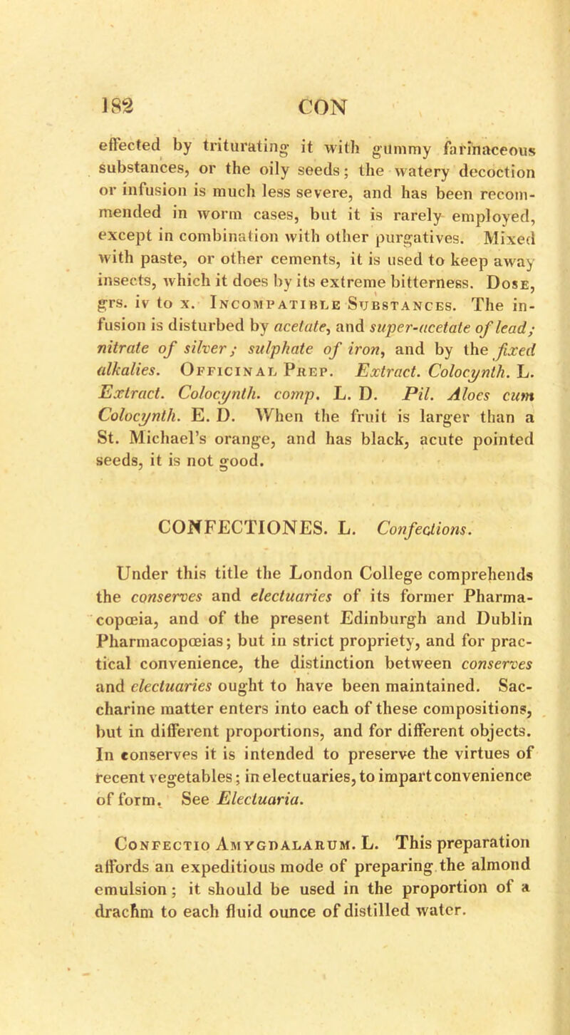 effected by triturating it with gummy farinaceous substances, or the oily seeds; the watery decoction or infusion is much less severe, and has been recom- mended in worm cases, but it is rarely employed, except in combination with other purgatives. Mixed with paste, or other cements, it is used to keep away insects, which it does by its extreme bitterness. Dose, grs. iv to x. Incompatible Substances. The in- fusion is disturbed by acetate, and super-acetate of lead; nitrate of silver; sulphate of iron, and by the fixed alkalies. Officinal Prep. Extract. Colocynth. L. Extract. Colocynth. comp. L. D. Pil. Aloes cum Colocynth. E. D. When the fruit is larger than a St. Michael’s orange, and has black, acute pointed seeds, it is not good. CONFECTIONES. L. Confections. Under this title the London College comprehends the conserves and electuaries of its former Pharma- copoeia, and of the present Edinburgh and Dublin Pharmacopoeias; but in strict propriety, and for prac- tical convenience, the distinction between conserves and electuaries ought to have been maintained. Sac- charine matter enters into each of these compositions, but in different proportions, and for different objects. In conserves it is intended to preserve the virtues of recent vegetables; in electuaries, to impart convenience of form. See Electuaria. Confectio Amygpalakum. L. This preparation affords an expeditious mode of preparing the almond emulsion; it should be used in the proportion ol a drachm to each fluid ounce of distilled water.