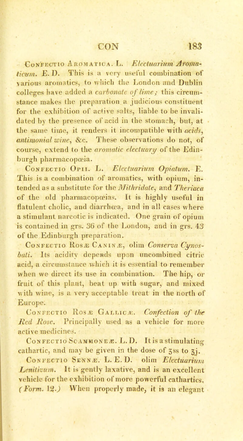 Confectio Aeomatica. L. Electuarium Aroma- ticum. E. D. This is a very useful combination of various aromatics, to which the London and Dublin colleges have added a carbonate of lime; this circum- stance makes the preparation a judicious constituent for the exhibition of active salts, liable to be invali- dated by the presence of acid in the stomach, but, at the same time, it renders it incompatible with acids, antimonial wine, &c. These observations do not, of course, extend to the aromatic electuary of the Edin- burgh pharmacopoeia. Confectio Opii. L. Electuarium Opiatum. E. This is a combination of aromatics, with opium, in- tended as a substitute for the Mithridate, and Theriaca of the old pharmacopoeias. It is highly useful in flatulent cholic, and diarrhoea, and in all cases where a stimulant narcotic is indicated. One grain of opium is contained in grs. 36 of the London, and in grs. 43 of the Edinburgh preparation. Confectio Rosas Canine, olim Conserva Cynos- buti. Its acidity depends upon uncombined citric acid, a circumstance which it is essential to remember when we direct its use in combination. The hip, or fruit of this plant, beat up with sugar, and mixed w ith wine, is a very acceptable treat in the north of Europe. Confectio Rosa: Gaelic.*. Confection of the Red Rose. Principally used as a vehicle for more active medicines. Confectio Scammone*. L. D. It is a stimulating cathartic, and may be given in the dose of jss to 3j. Confectio Senna;. L. E. D. olim Electuarium Lenitivum. It is gently laxative, and is an excellent vehicle for the exhibition of more powerful cathartics. (Form. 12.) When properly made, it is an elegant