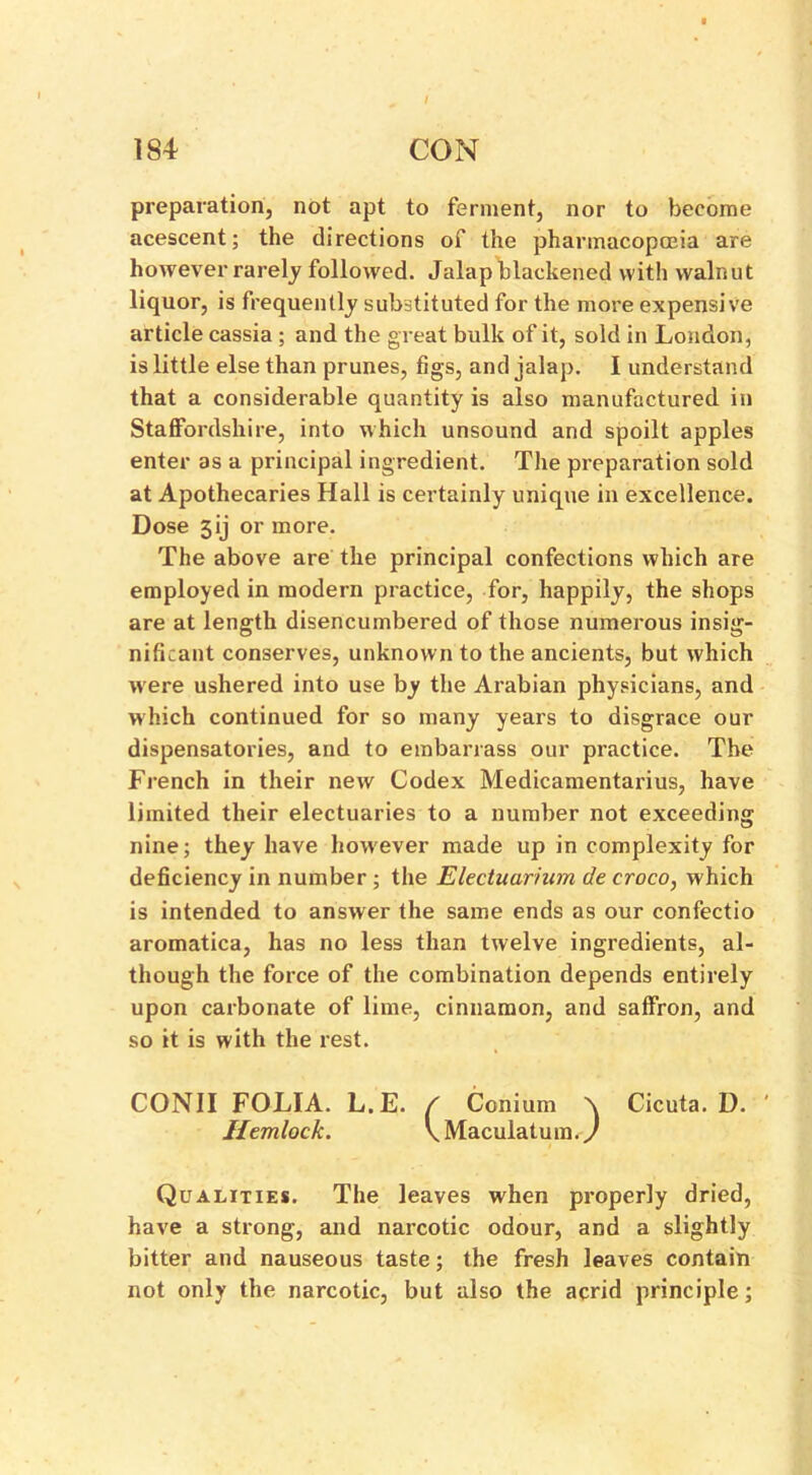 preparation, not apt to ferment, nor to become acescent; the directions of the pharmacopoeia are however rarely followed. Jalap blackened with walnut liquor, is frequently substituted for the more expensive article cassia ; and the great bulk of it, sold in London, is little else than prunes, figs, and jalap. I understand that a considerable quantity is also manufactured in Staffordshire, into which unsound and spoilt apples enter as a principal ingredient. The preparation sold at Apothecaries Hall is certainly unique in excellence. Dose 3ij or more. The above are the principal confections which are employed in modern practice, for, happily, the shops are at length disencumbered of those numerous insig- nificant conserves, unknown to the ancients, but which were ushered into use by the Arabian physicians, and which continued for so many years to disgrace our dispensatories, and to embarrass our practice. The French in their new Codex Medicamentarius, have limited their electuaries to a number not exceeding nine; they have however made up in complexity for deficiency in number ; the Electuarium de croco, which is intended to answer the same ends as our confectio aromatica, has no less than twelve ingredients, al- though the force of the combination depends entirely upon carbonate of lime, cinnamon, and saffron, and so it is with the rest. CONII FOLIA. L.E. / Conium \ Cicuta. D. Hemlock. \Maculatuin./ Qualities. The leaves when properly dried, have a strong, and narcotic odour, and a slightly bitter and nauseous taste; the fresh leaves contain not only the narcotic, but also the acrid principle;