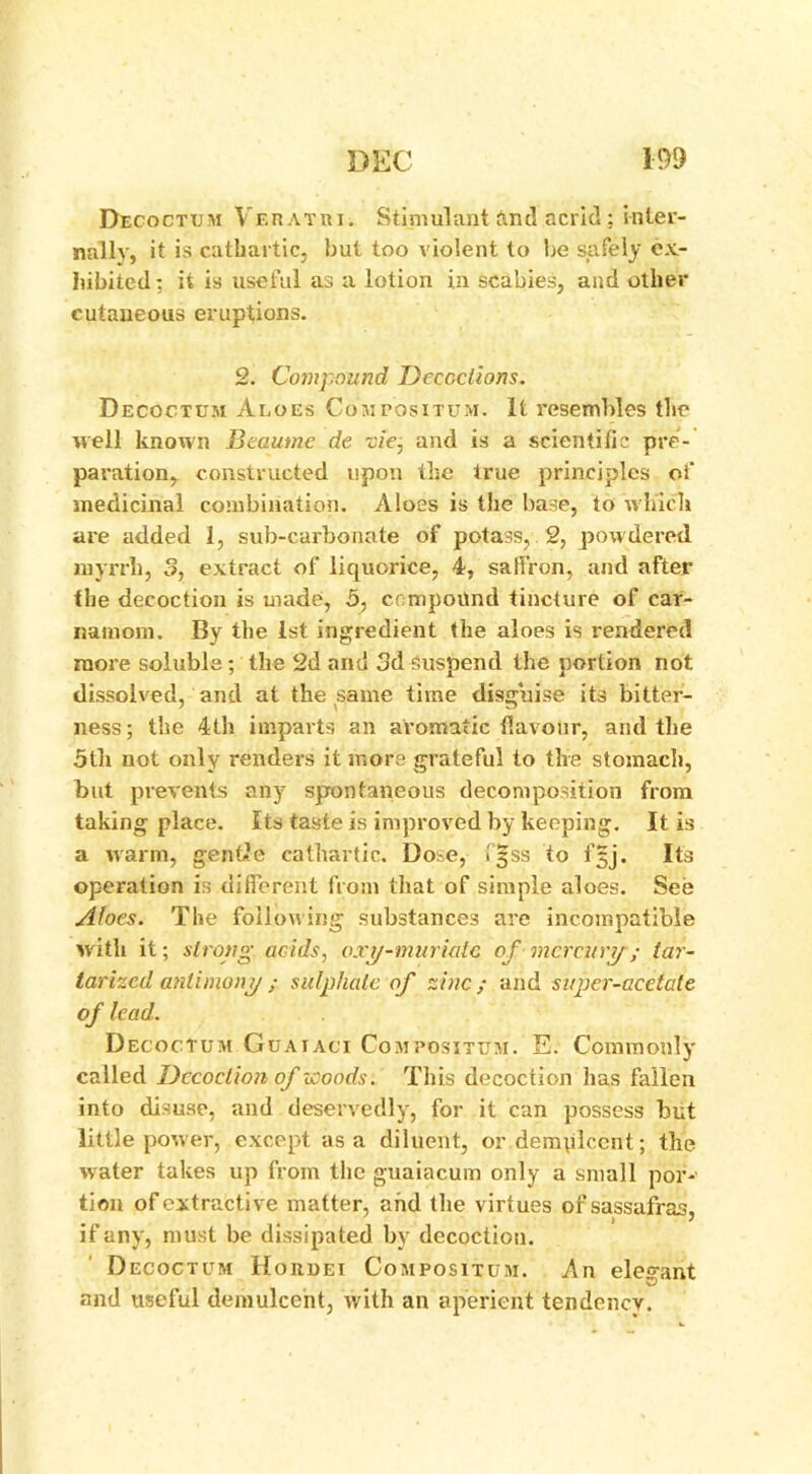 Decoctum Veratri. Stimulant and acrid; inter- nally, it is cathartic, but too violent to be safely ex- hibited: it is useful as a lotion in scabies, and other cutaneous eruptions. 2. Compound Decoctions. Decoctum Aloes Compositum. It resembles the well known Beaume de vie. and is a scientific pre- paration, constructed upon the true principles of medicinal combination. Aloes is the base, to which are added 1, sub-carbonate of potass, 2, powdered myrrh, 3, extract of liquorice, 4, saffron, and after the decoction is made, 5, compound tincture of car- natnoni. By the 1st ingredient the aloes is rendered more soluble; the 2d and 3d suspend the portion not dissolved, and at the same time disguise its bitter- ness; the 4th imparts an aromatic flavour, and the 5th not only renders it more grateful to the stomach, but prevents any spontaneous decomposition from taking place. Its taste is improved by keeping. It is a warm, gentle cathartic. Dose, Igss to fjj. Its operation is different from that of simple aloes. See Afoes. The following substances are incompatible with it; strong acids, oxy-muriatc of mercury; tar- iarized antimony; sulphate of zinc; and super-acetate of lead. Decoctum Guaiaci Compositum. E. Commonly called Decoction of woods. This decoction has fallen into disuse, and deservedly, for it can possess but little power, except as a diluent, or demplccnt; the water takes up from the guaiacum only a small por- tion of extractive matter, and the virtues of sassafras, if any, must be dissipated by decoction. Decoctum Hohdei Compositum. An elesraht © and useful demulcent, with an aperient tendency.