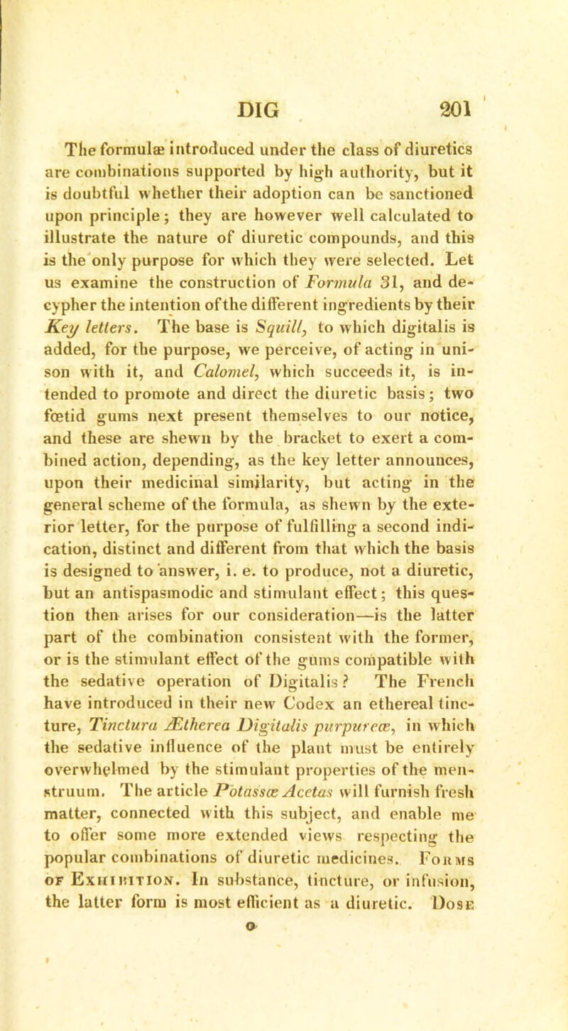 The formulae introduced under the class of diuretics are combinations supported by high authority, but it is doubtful whether their adoption can be sanctioned upon principle; they are however well calculated to illustrate the nature of diuretic compounds, and this is the only purpose for which they were selected. Let us examine the construction of Formula 31, and de- cypher the intention of the different ingredients by their Key letters. The base is Squill, to which digitalis is added, for the purpose, we perceive, of acting in uni- son with it, and Calomel, which succeeds it, is in- tended to promote and direct the diuretic basis; two fcetid gums next present themselves to our notice, and these are shew n by the bracket to exert a com- bined action, depending, as the key letter announces, upon their medicinal similarity, but acting in the general scheme of the formula, as shewn by the exte- rior letter, for the purpose of fulfilling a second indi- cation, distinct and different from that which the basis is designed to answer, i. e. to produce, not a diuretic, but an antispasmodic and stimulant effect; this ques- tion then arises for our consideration—is the latter part of the combination consistent with the former, or is the stimulant effect of the gums compatible with the sedative operation of Digitalis ? The French have introduced in their new Codex an ethereal tinc- ture, Tinctura Mtherea Digitalis purpurece, in which the sedative influence of the plant must be entirely overwhelmed by the stimulant properties of the men- struum. The article Potasses Acetas will furnish fresh matter, connected with this subject, and enable me to offer some more extended views respecting the popular combinations of diuretic medicines. Forms of Exhibition. In substance, tincture, or infusion, the latter form is most efficient as a diuretic. Dose o
