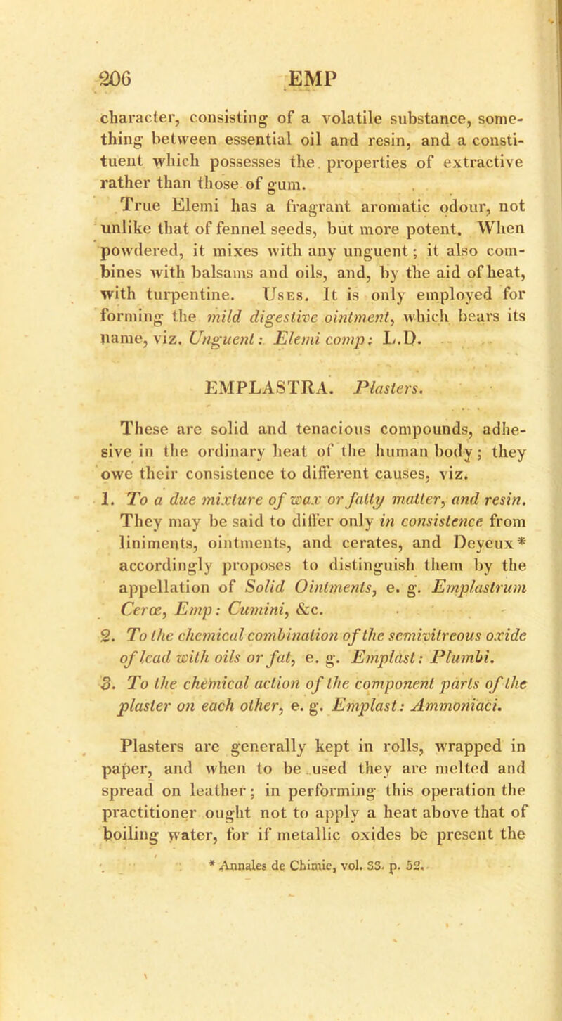 character, consisting of a volatile substance, some- thing between essential oil and resin, and a consti- tuent which possesses the properties of extractive rather than those of gum. True Elemi has a fragrant aromatic odour, not unlike that of fennel seeds, but more potent. When powdered, it mixes with any unguent; it also com- bines Avith balsams and oils, and, by the aid of heat, with turpentine. Uses. It is only employed for forming the mild digestive ointment, which bears its name, viz. Unguent: Elemi comp: L. 1). EMPLASTRA. Plasters. These are solid and tenacious compounds, adhe- sive in the ordinary heat of the human body; they owe their consistence to different causes, viz. 1. To a due mixture of wax or fatty matter, and resin. They may be said to differ only in consistence from liniments, ointments, and cerates, and Deyeux* accordingly proposes to distinguish them by the appellation of Solid Ointments, e. g. Emplastrum Cerce, Emp: Cumini, &c. 2. To the chemical combination of the semivilreous oxide of lead with oils or fat, e. g. Empldst: Plumbi. 3. To the chemical action of the component parts of the plaster on each other, e. g. Emplast: Ammoniaci. Plasters are generally kept in rolls, Avrapped in paper, and when to be used they are melted and spi’ead on leather; in performing this operation the practitioner ought not to apply a heat above that of boiling yvater, for if metallic oxides be present the * Annafes de Chimie, vol. 33. p. 52.