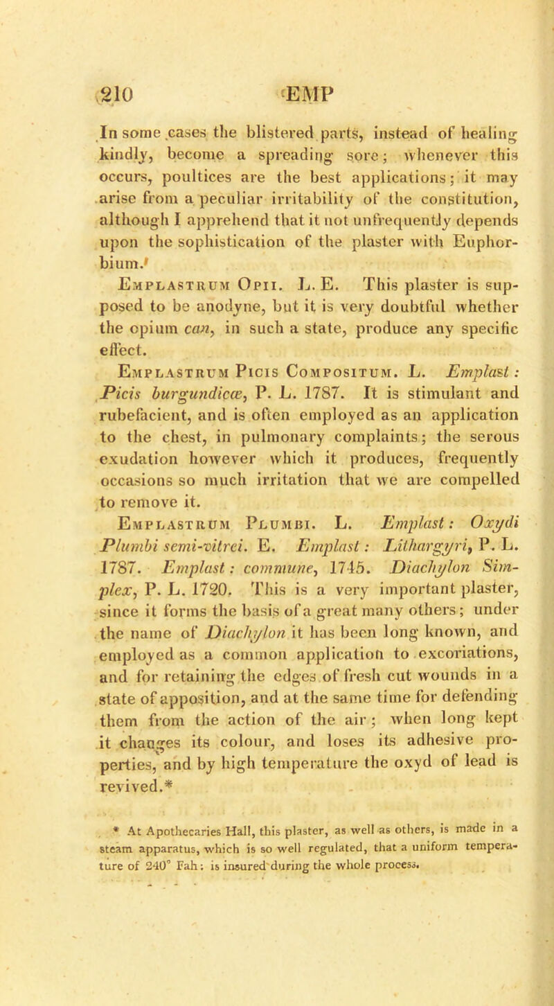 In some cases the blistered parts, instead of healing kindly, become a spreading sore; whenever this occurs, poultices are the best applications; it may arise from a peculiar irritability of the constitution, although I apprehend that it not unfrequentjy depends upon the sophistication of the plaster with Euphor- bium.' Emplastrum Opii. L. E. This plaster is sup- posed to be anodyne, but it is very doubtful whether the opium can, in such a state, produce any specific effect. Emplastrum Picis Compositum. L. EmplaU: Picis burgundicce, P. L. 1787. It is stimulant and rubefacient, and is often employed as an application to the chest, in pulmonary complaints; the serous exudation however which it produces, frequently occasions so much irritation that we are compelled to remove it. Emplastrum Plumisi. L. Emplast: Oxydi Plumbi semi-vitrei. E. Emplast: Lilhargyri, P. L. 1787. Emplast: commune, 1745. Diachylon Sim- plex, P. L. 1720. This is a very important plaster, since it forms the basis of a great many others; under the name of Diachylon it has been long known, and employed as a common application to excoriations, and for retaining the edges of fresh cut wounds in a state of apposition, and at the same time for defending them from the action of the air ; when long kept it changes its colour, and loses its adhesive pro- perties, and by high temperature the oxyd of lead is revived.* * At Apothecaries Hall, this plaster, as well a6 others, is made in a steam apparatus, which is so well regulated, that a uniform tempera- ture of S'lO0 Fah; is insured during the whole process.