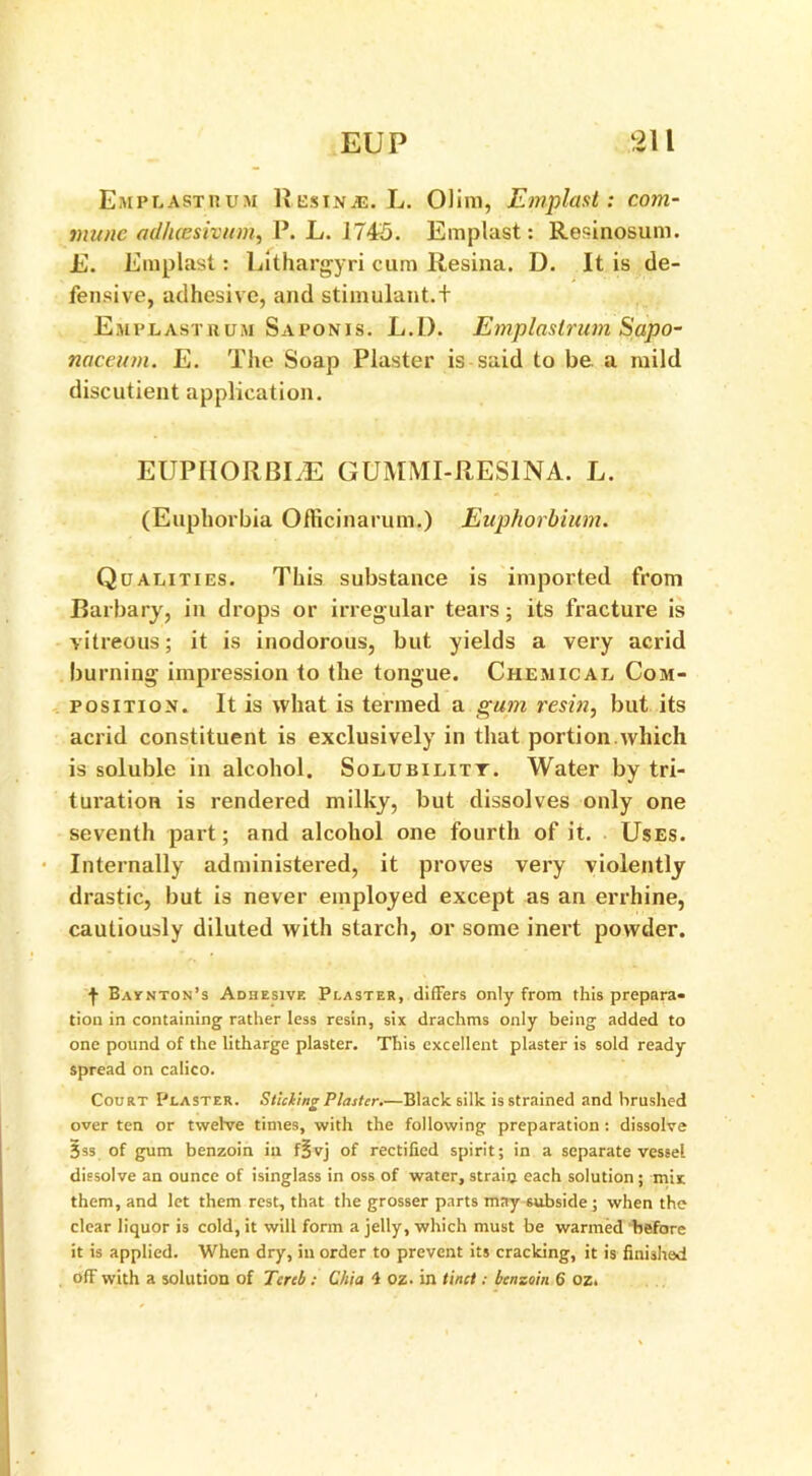 Emplastbum Res in aj. L. Olira, Emplast: com- mune ad/uesivum, P. L. 1745. Emplast: Resinosum. E. Emplast: Lithargyri cum Resina. D. It is de- fensive, adhesive, and stimulant.t Emplast hum Saponis. L.I). Emplastrum Sapo- naceinn. E. The Soap Plaster is said to be. a mild discutient application. EUPHORBLE GUMMI-RES1NA. L. (Euphorbia Officinarum.) Euphorbium. Qualities. This substance is imported from Barbary, in drops or irregular tears; its fracture is vitreous; it is inodorous, but yields a very acrid burning impression to the tongue. Chemical Com- position. It is what is termed a gum resin, but its acrid constituent is exclusively in that portion which is soluble in alcohol. Solubilitt. Water by tri- turation is rendered milky, but dissolves only one seventh part; and alcohol one fourth of it. Uses. Internally administered, it proves very violently drastic, but is never employed except as an errhine, cautiously diluted with starch, or some inert powder. j- Bavnton’s Adhesive Plaster, differs only from this prepara- tion in containing rather less resin, six drachms only being added to one pound of the litharge plaster. This excellent plaster is sold ready spread on calico. Court Plaster. Sliding Plaster.—Black silk is strained and brushed over ten or twelve times, with the following preparation : dissolve §ss of gum benzoin in fjjvj of rectified spirit; in a separate vessel dissolve an ounce of isinglass in oss of water, strain each solution; mix them, and let them rest, that the grosser parts may subside ; when the clear liquor is cold, it will form a jelly, which must be warmed before it is applied. When dry, in order to prevent its cracking, it is finished off with a solution of Tercb : Chi a 4 oz. in tinct: benzoin 6 oz.
