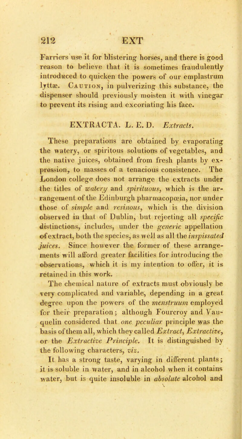 Farriers use it for blistering horses, and there is good reason to believe that it is sometimes fraudulently introduced to quicken the powers of our emplastrum lyttae. Caution, in pulverizing this substance, the dispenser should previously moisten it with vinegar to prevent its rising and excoriating his face. EXTRACTA. L. E. D. Extracts. These preparations are obtained by evaporating the w atery, or spiritous solutions of vegetables, and the native juices, obtained from fresh plants by ex- pression, to masses of a tenacious consistence. The London college does not arrange the extracts under the titles of watery and spirituous, which is the ar- rangement of the Edinburgh pharmacopoeia, nor under those of simple and resinous, which is the division observed in that of Dublin, but rejecting all specific distinctions, includes, under the generic appellation of extract, both the species, as well as all the inspissated juices. Since however the former of these arrange- ments will afford greater facilities for introducing the observations, which it is my intention to offer, it is retained in this work. The chemical nature of extracts must obviously be very complicated and variable, depending in a great degree upon the powers of the menstruum employed for their preparation; although Fourcroy and Vau- quelin considered that one peculiar principle was the basis of them all, which they called Extract, Extractive, or the Extractive Principle. It is distinguished by the following characters, viz. It has a strong taste, varying in different plants; it is soluble in water, and in alcohol when it contains water, but is quite insoluble in absolute alcohol and