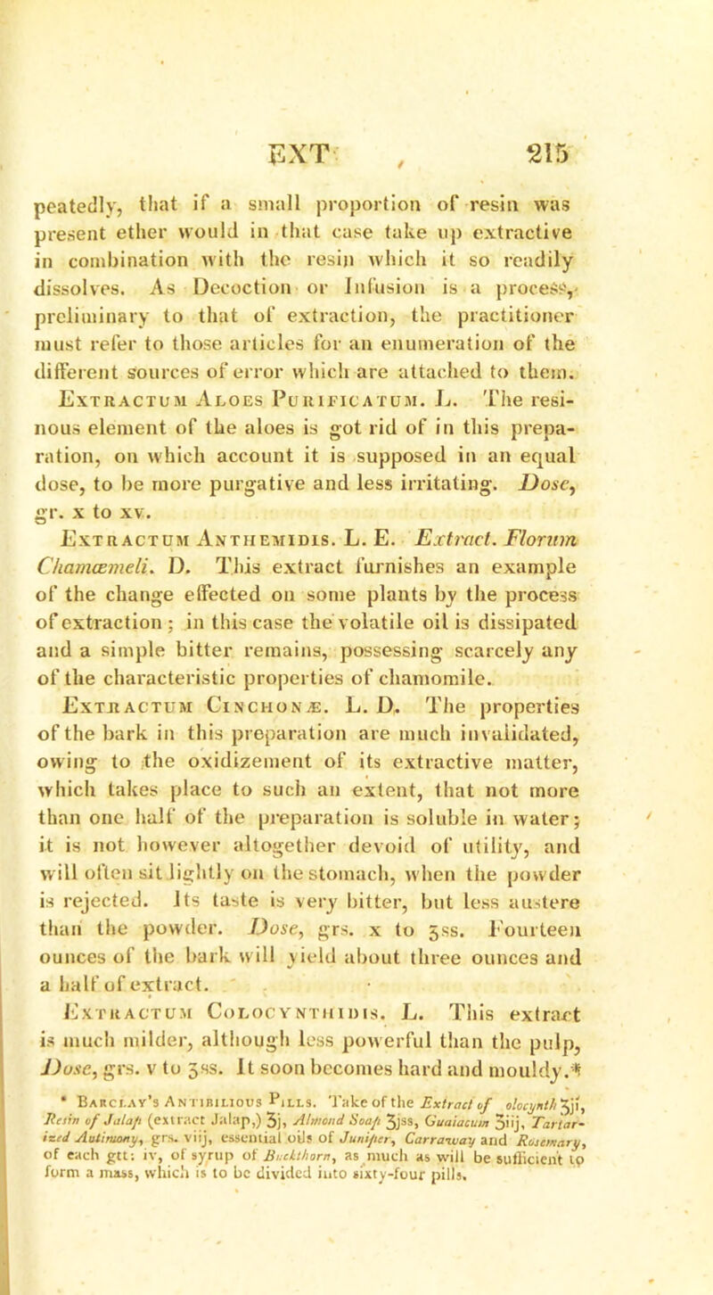 / peatedly, that if a small proportion of resin was present ether would in that case take up extractive in combination with the resin which it so readily dissolves. As Decoction or Infusion is a process,- preliminary to that of extraction, the practitioner must refer to those articles for an enumeration of the different sources of error which are attached to them. Extractum Aloes Purificatum. L. The resi- nous element of the aloes is got rid of in this prepa- ration, on which account it is supposed in an equal dose, to be more purgative and less irritating. Dose, gr. x to xv. Extractum Anthemidis. L. E. Extract. Florum Chameemeli. D. This extract furnishes an example of the change effected on some plants by the process of extraction ; in this case the volatile oil is dissipated and a simple bitter remains, possessing scarcely any of the characteristic properties of chamomile. Extractum Cinchona. L. D. The properties of the bark in this preparation are much invalidated, owing to the oxidizement of its extractive matter, which takes place to such an extent, that not more than one half of the preparation is soluble in water; it is not however altogether devoid of utility, and will often sit lightly on the stomach, when the powder is rejected. Its taste is very bitter, but less austere than the powder. Dose, grs. x to 5ss. Fourteen ounces of the bark will yield about three ounces and a half of extract. Extractum Colocynthiihs. L. This extract is much milder, although less powerful than the pulp, Dose, grs. v to 5ss. It soon becomes hard and mouldy.* * Barclay's a Nil bilious Flls. Take of the Extract of olocynth ^ji, I/esin of Jalap (extract Jalap,) 3j, Almond Soap 3jss, Guaiacum jiij, Tar'tar- >~‘d Antimony, grs. viij, essential oils of Juniper, Carraway and Rosemary, of each gtt: iv, of syrup of Buckthorn, as much as will be sufficient io form a mass, which is to be divided into sixty-four pills.