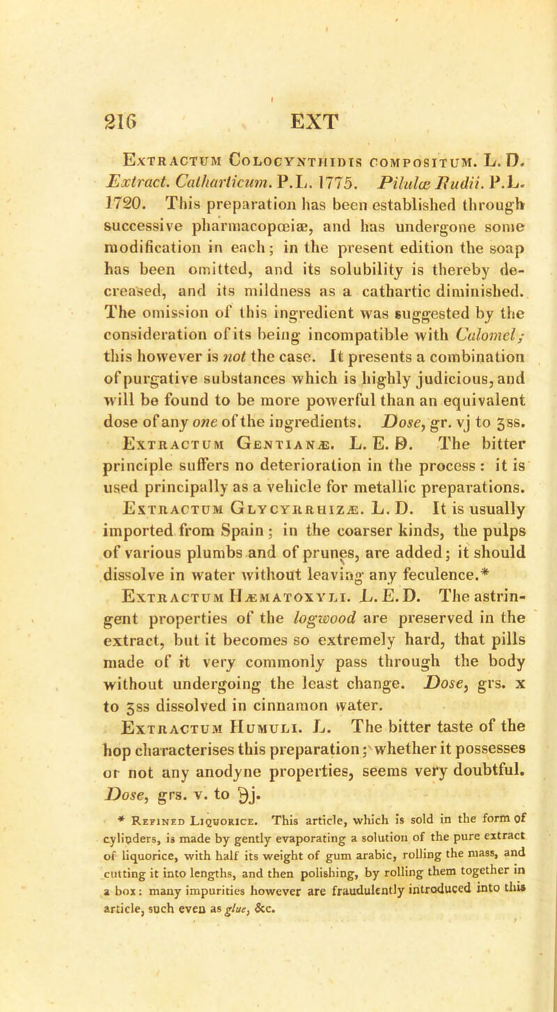 ExTRACTUM CoLOCYNTHIDIS COMPOSITUM. L.D, Extract. Catharticum. P.L. 1775. Pilulce Iiudii. P.L. 1720. This preparation has been established through successive pharmacopoeias, and has undergone some modification in each; in the present edition the soap has been omitted, and its solubility is thereby de- creased, and its mildness as a cathartic diminished. The omission of this ingredient was suggested by the consideration of its being incompatible with Calomel; this however is not the case. It presents a combination of purgative substances which is highly judicious, and will be found to be more powerful than an equivalent dose of any one of the ingredients. Dose, gr. vj to gss. Extractum Gentians. L. E. E). The bitter principle suffers no deterioration in the process : it is used principally as a vehicle for metallic preparations. Extractum Glycyrrhize. L. D. It is usually imported from Spain ; in the coarser kinds, the pulps of various plumbs and of prunes, are added; it should dissolve in water without leaving any feculence.* Extractum IIematoxyli. L.E.D. The astrin- gent properties of the logwood are preserved in the extract, but it becomes so extremely hard, that pills made of it very commonly pass through the body without undergoing the least change. Dose, grs. x to 5S8 dissolved in cinnamon water. Extractum Humuli. L. The bitter taste of the hop characterises this preparationwhether it possesses or not any anodyne properties, seems very doubtful. Dose, grs. v. to * Refined Liquorice. This article, which is sold in the form of cylinders, is made by gently evaporating a solution of the pure extract of liquorice, with half its weight of gum arabic, rolling the mass, and cutting it into lengths, and then polishing, by rolling them together in a box: many impurities however are fraudulently introduced into tins article, such even as glue, &c.