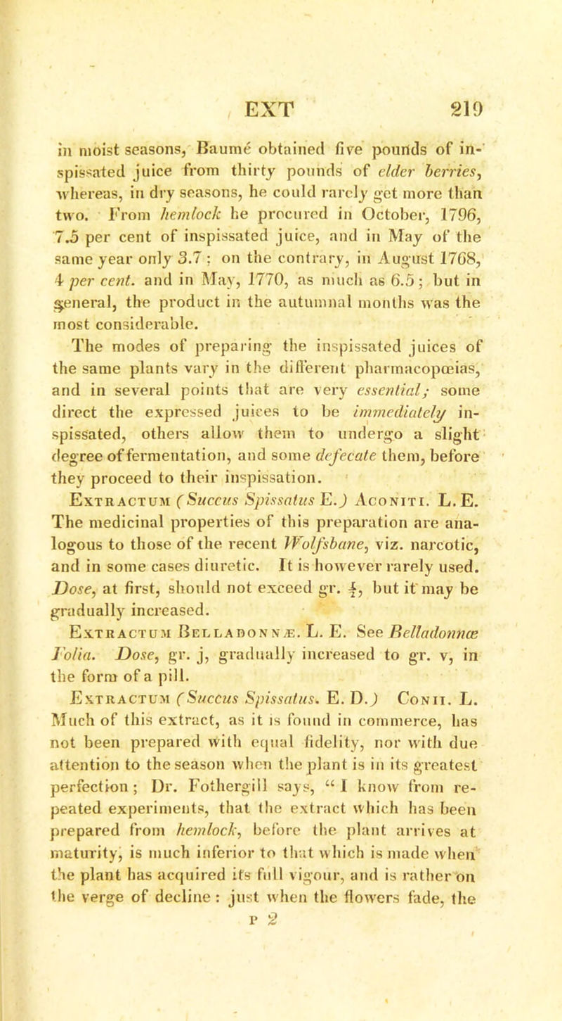 in moist seasons, Baume obtained five pounds of in- spissated juice from thirty pounds of elder berries, whereas, in dry seasons, he could rarely get more than two. From hemlock he procured in October, 1796, 7.5 per cent of inspissated juice, and in May of the same year only 3.7 ; on the contrary, in August 1768, 4 per cent, and in May, 1770, as much as 6.5; but in general, the product in the autumnal months was the most considerable. The modes of preparing the inspissated juices of the same plants vary in the different pharmacopoeias, and in several points that are very essential; some direct the expressed juices to be immediately in- spissated, others allow them to undergo a slight degree of fermentation, and some defecate them, before they proceed to their inspissation. Extr actum (Succus Spissalus E.) Aconiti. L. E. The medicinal properties of this preparation are ana- logous to those of the recent Wolfsbane, viz. narcotic, and in some cases diuretic. It is however rarely used. Dose, at first, should not exceed gr. but it may be gradually increased. Extractum Belladonnas. L. E. See Relladonnce Jolia. Dose, gr. j, gradually increased to gr. v, in the form of a pill. Extractum (Succus Spissatus. E. D.) Conii. L. Much of this extract, as it is found in commerce, has not been prepared with equal fidelity, nor with due attention to the season when the plant is in its greatest perfection ; Dr. Fothergill says, “ I know from re- peated experiments, that the extract which has been prepared from hemlock, before the plant arrives at maturity, is much inferior to that which is made when the plant has acquired its full vigour, and is rather on the verge of decline: just when the flow'ers fade, the p 2