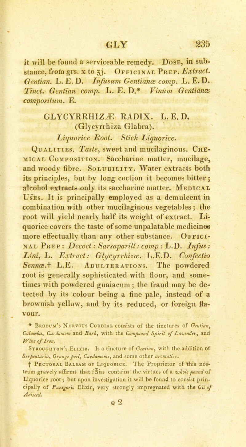 it will be found a serviceable remedy. Dose, in sub- stance, frofia grs. x to gj. Officinal Prep. Extract. Gentian. L. E. D. Infusum Gentiance comp. L. E. D. Tinct. Gentian comp. L. E. D.* Vinum Gentiance compositum. E. GLYCYRRHIZiE RADIX. L. E. D. (Glycyrrhiza Glabra). Liquorice Root. Stick Liquorice. Qualities. Taste, sweet and mucilaginous. Che- mical Composition. Saccharine matter, mucilage, and woody fibre. Solubility. Water extracts both its principles, but by long coction it becomes bitter; alcohol extracts only its saccharine matter. Medical Uses. It is principally employed as a demulcent in combination with other mucilaginous vegetables ; the root will yield nearly half its weight of extract. Li- quorice covers the taste of some unpalatable medicines more effectually than any other substance. Offici- nal Prep : Decoct: Sarsaparill: comp : L.D. Infus: Lini, L. Extract: Glycyrrhizce. L.E.D. Confectio Sennce.t L.E. Adulterations. The powdered root is generally sophisticated with flour, and some- times with powdered guaiacum; the fraud may be de- tected by its colour being a fine pale, instead of a brownish yellow, and by its reduced, or foreign fla- vour. * Brodum’s Nervous Cordial consists of the tinctures of Gentian, Calumba, Ca/damom and Bark, with the Compound Spirit of Lavender, and IVine of Iron. Strouguton's Elixir. Is a tincture of Gentian, with the addition Of Ser/tentaria, Orange fieri, Cardamoms, and some other aromatics. f Pectoral Balsam of Liquorice. The Proprietor of this nos- trum giavely affirms that f 5iss contains the virtues of a ■wholepound of Liquorice root; but upon investigation it will be found to consist prin- cipally of Baregork Elixir, very strongly impregnated with the Oil of Aniseed. Q 2