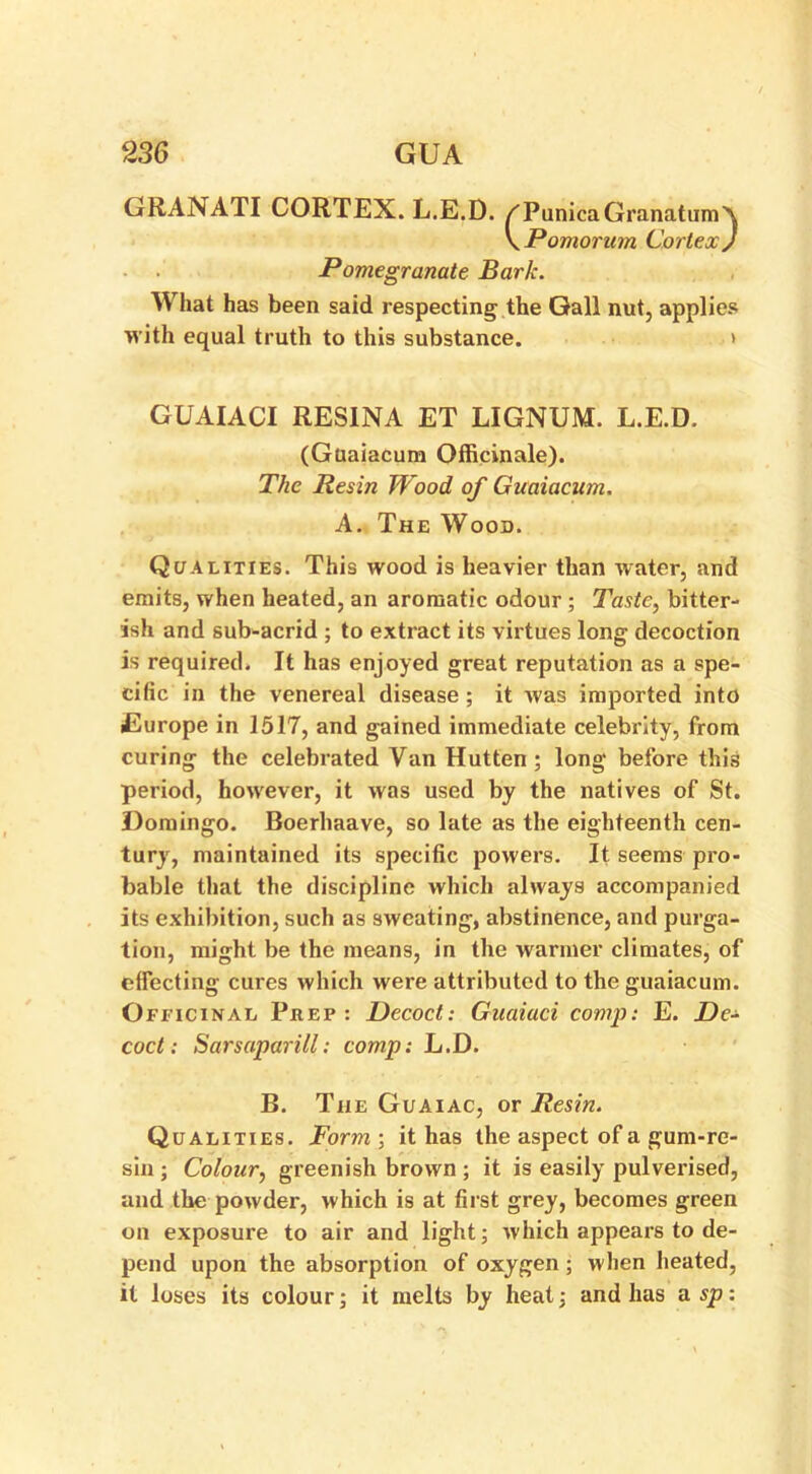 GRANATI CORTEX. L.E.D. /PunicaGranatumA \Pomorum Cortex J Pomegranate Bark. What has been said respecting the Gall nut, applies with equal truth to this substance. > GUAIACI RESINA ET LIGNUM. L.E.D. (Guaiacum Officinale). The Resin Wood of Guaiacum. A. The Wood. Qualities. This wood is heavier than water, and emits, when heated, an aromatic odour ; Taste, bitter- ish and sub-acrid ; to extract its virtues long decoction is required. It has enjoyed great reputation as a spe- cific in the venereal disease; it was imported into Europe in 1517, and gained immediate celebrity, from curing the celebrated Van Hutten ; long before this period, however, it was used by the natives of St. Domingo. Boerhaave, so late as the eighteenth cen- tury, maintained its specific powers. It seems pro- bable that the discipline which always accompanied its exhibition, such as sweating, abstinence, and purga- tion, might be the means, in the warmer climates, of effecting cures which were attributed to the guaiacum. Officinal Peep: Decoct: Guaiaci comp: E. Z)e- coct: Sarsaparill: comp: L.D. B. The Guaiac, or Resin. Qualities. Form ; it has the aspect of a gum-re- sin ; Colour, greenish brown ; it is easily pulverised, and the powder, which is at first grey, becomes green on exposure to air and light; which appears to de- pend upon the absorption of oxygen; when heated, it loses its colour; it melts by heat; and has a sp: