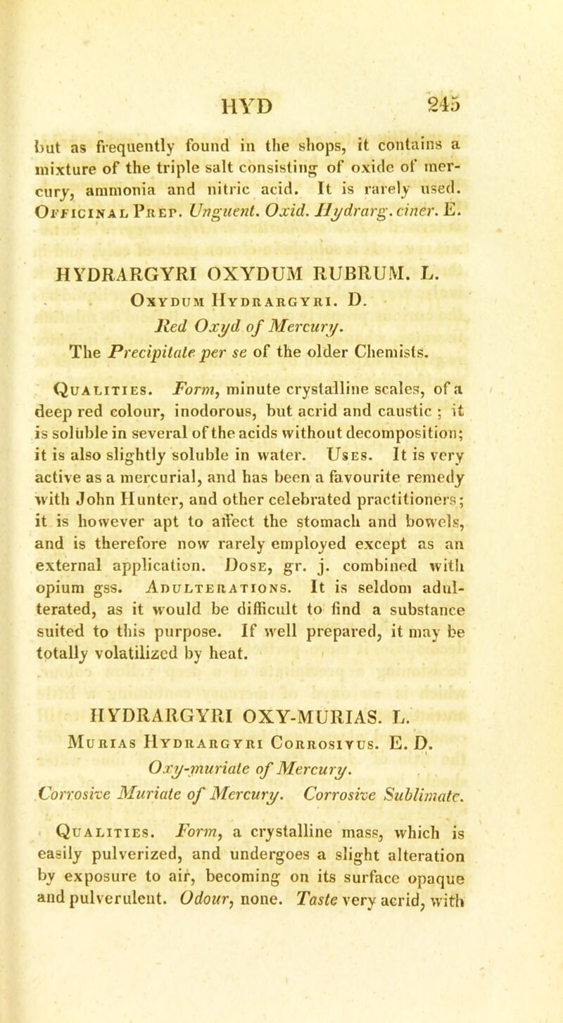 but as frequently found in the shops, it contains a mixture of the triple salt consisting of oxide of mer- cury, ammonia and nitric acid. It is rarely used. Officinal Prep. Unguent. Oxid. Ilydrarg. cificr. E. HYDRARGYRI OXYDUM RUBRUM. L. OxYDUM HYDRARGYRI. D. Red Oxyd of Mercury. The Precipitate per se of the older Chemists. Qualities. Form, minute crystalline scales, of a deep red colour, inodorous, but acrid and caustic ; it is soluble in several of the acids without decomposition; it is also slightly soluble in water. Uses. It is very active as a mercurial, and has been a favourite remedy with John Hunter, and other celebrated practitioners; it is however apt to alfect the stomach and bowels, and is therefore now rarely employed except as an external application. Dose, gr. j. combined with opium gss. Adulterations. It is seldom adul- terated, as it would be difficult to find a substance suited to this purpose. If well prepared, it may be totally volatilized by heat. HYDRARGYRI OXY-MURIAS. L. Murias PIydrargyri Corrosiyus. E. D. Oxy-muriate of Mercury. Corrosive Muriate of Mercury. Corrosive Sublimate. Qualities. Form, a crystalline mass, which is easily pulverized, and undergoes a slight alteration by exposure to air, becoming on its surface opaque and pulverulent. Odour, none. Taste very acrid, with